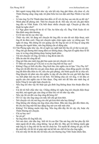 Tân Phong N S                            25                      www.hobieuchanh.com
  -      i ng i tr ng th p th i nh v y nên h i nãy ng ghé th m, ch ch a v , ch
     Thiên H ng c ng v ng m t, tôi ph i bi u lon ton d n anh H o Nhiên l i ch
     tôi.
  -       nào ông T Chí Thành dám làm u vô l v i ch hay sao mà ch s d v y?
  - Mình ph i        phòng ch . Thôi b chuy n ó i. H i nãy ch nói ch ghé th m
     ông c t V nh Xuân. Ch bi t                c nhi u chuy n ng . Chuy n gì âu ch
     thu t lai nghe ch i?
  - Cô Ng ghen t ng r i b i v Tân An h m n y r i. Ông V nh Xuân r i trí
       m nh sang nhà th ng.
  - Có l nào mà k c c nh v y.
  - Thi t vây ch , tôi ang nói chuy n thì ông c t nào ó nói                n tho i, m i
      ng i n ám c i. ng nói chuy n nghe chán ngán cu c v ch ng quá. Tôi
     nghe rõ ràng. Mà ch ng tôi xin qu ng cáo thì ng l i nói có l ng s sang nhà
     th ng cho ng i khác, nên ng không c n c              ng n a.
  Cô Tân Phong nghe nh v y, thì cô ng i suy ngh m t h i lâu r i cô th ra mà nói:
  -    ng chê gái       ng th i mang m coi không           c, ng kén l ngh a theo l l i
        a, té ra ng c ng không         c h ng h nh phúc.
  - Tôi nói chuy n v i ng, tôi hi u ý ng ã n n n r i.
  -      u n n n thì c ng ã tr .
  -    ng nói b a nào r nh ông ghé báo quán mà nói chuy n v i ch .
  - Ý!       n nói chuy n gì? Ch nói xì ra cho ng bi t tôi hay sao?
  - Không! ng có bi t ch âu. ng kích bác ch ngh a c a t báo "Tân Ph N ".
       ng nói r t i n bà con gái ch a            c gi i phóng, ch a ng quy n v i n
     ông ã iên u iên óc r i, n u cho gi i phóng, cho bình quy n thì ai ch u n i.
       ng khuyên tôi ph i s a ch ngh a, lo d y d cho n bà con gái bi t o làm
        , bi t ph n làm m thì có ích h n. Tôi không ch u cãi v i ng, vì tôi âu có
     quy n s a ch ngh a c a t báo              c. ng m i nói      b a nào r nh ng s
     ki m T ng lý mà ngh lu n chuy n y.
  -      u ng nói nh v y thì thi t qu gia ình ng không             c hòa thu n m m
       i.
  - Cái ó tôi bi t ch c nh v y. Ch ng nh ng tôi nghe ông nói chuy n              n tho i
     mà thôi, mà ng i gác c a c ng có khai lén v i tôi nh v y n a.
  -      u v y thì cái i c a ng c ng ã h ng r i!
  -    i! Có v y cho ng sáng con m t, h t chê gái kim th i.
  - Nói chuy n v i ch mà ng còn chê gái kim th i n a hay không?
  -    ng không chê nh ng mà ng ch a ch u khen. B a nào ng ghé n th m ch ,
     thì ch cho ng m t bài h c ng ng m con m t m t chút.
  - Không! Tôi không mu n ti p ng. N u ng n ây thì tôi c y ch , ho c ch
     Thiên H ng nói chuy n.
  - Ch s hay sao?
  -       cái gì?
  -        ng nhìn r i ng bi t ch .
  - Nói mà ch i, ch d u ng bi t tôi là con Hai Tân mà ng chê bai ph r y h i
        m ngoái ó i n a, c ng không h i gì n tôi. Bây gi tôi không mu n g p
         t ng là vì ng chê tôi h mà tôi ch a h . Tôi mu n          ch ng tôi già, tôi h
         cách h t, r i thì tôi s giáp m t mà k h t các ch tôi h cho ng nghe.
  - Ch nói m y l i thì         cho tôi hi u ch còn th ng ông V nh Xuân nhi u l m.
 