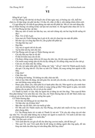Tân Phong N S                              27                       www.hobieuchanh.com

                                           VI
       ng h gõ 5 gi .
     Cô Tân Phong vi t d t bài xã thuy t cho s báo ngày mai, cô buông cây vi t, du i hai
ch n ra, r i d a l ng vào gh mà c. Cô c r i, ch c cô c ý, nên mi ng chúm chím c i.
     Cô ngó ng h , r i tính i qua phòng r a m t mà d i ph n l i. Mà cô v a m i ng d y
thì cô Thiên H ng v i ch ng là bác v t Qui m c a b c vô. Ba ng i chào nhau r t vui v .
     Cô Tân Phong h i bác v t Qui:
     -      a nay anh v tr c tan h u hay sao, mà m i ch ng n y mà hai ông bà ã xu ng t i
          ây?
     - Ph i. Tôi v h i 4 gi .
     -     m mai ch Thiên H ng h n 6 gi s i, nên tôi ch a k p r a m t d i ph n.
     -      nh v y coi c ng p l m r i, c n gì ph i d i ph n l i.
     - Tôi p l m hay sao?
     -      p l m.
     -      y mà có ng i chê tôi a anh.
     -     i h kh nên h m i chê ch .
     Cô Tân Phong c i r i ngó cô Thiên H ng mà nói:
    - Ch n y b a nay b n áo t t d !
    -      nhà tôi ki m mua cho t i ó.
    - Ch         c ch ng c ng, ki m áo t t mua cho nh v y, thì ch sung s ng quá!
    - Ch mu n sung s ng nh tôi thì ch l y ch ng i, r i ch ng c ng mua áo cho ch gì.
    - Cám n, tôi ch a m c l y ch ng.
    - Ch n y nói nghe phát ghét, l y ch ng mà “m c ” n i gì? Anh Chí Thành quy n luy n
        ch quá. Ch ng nh i. Ch làm v anh Chí Thành, ch sung s ng h n ng i ta h t
        th y.
    - Ch c hôn?
    - Ch c l m ch .
    - Ch        ng nói b ng. Tôi không tin ch c chút nào h t.
    -     nh có h c th c    dùng, mà nh giàu l n, l i nh yêu ch n a, có ch ng nh v y, làm
        sao mà không sung s ng         c.
    -        c giàu,    c yêu, ch a ph i là có h nh phúc âu ch . Nh ng i ta yêu mình theo
        cách mà ch không thích, thì mình có sung s ng gì âu? Nh ng i ta giàu, mà mình
        không c n s giàu y, thì có ích gì cho mình?
    Cô Thanh L b c vô c a, th y ba ng i thì cô ng l i nói l n r ng: ”S a so n i Biên
Hòa ph i không? Còn s m l m mà. Cha ch , ch Thiên H ng b n áo t t d ! Bu i chi u nay
  nhà gò cái áo ó, hèn cho không xu ng báo quán. ”
    Cô Thiên H ng áp:
    -     i n ti c mà không gò áo sao      c kìa.
    - Tôi b n nh v y i          c hôn?
    -      n nh v y thì thôi, ch còn mu n gì n a.
    -     i! Mà anh Chí Thành mu n ch Tân Phong, ch ph i nh mu n tôi hay sao mà tôi
        ph i ch ng di n.
        Cô Tân Phong b c t i v m t cô Thanh L mà nói: ”Ch yêu n y c ng còn nói nh
   y n a! Nè. Tôi c m nh t không cho ai       c nói ng i ta mu n tôi. Tôi sanh ra   làm vi c
gì, ch không ph i là ng i ta mu n âu.”
    Bác V t Qui c i và h i:
    - Tr i sanh n bà con gái c t cho n ông con trai mu n, ch              làm gì?
    - Th c u! Óc x a! Tr i sanh n bà              tr ng tr nh ng ng i àn ông qu y,       s a
        lòng s a tánh cho n ông tr nên ng n, bi t hay ch a?
 