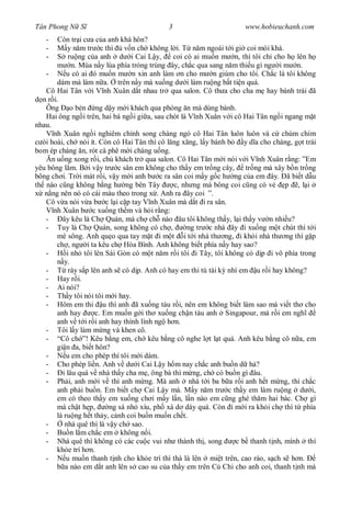 Tân Phong N S                                3                         www.hobieuchanh.com
   -    Còn tr i c a c a anh khá hôn?
   -        y n m tr c thì v n ch không l i. T n m ngoái t i gi coi mòi khá.
   -         ru ng c a anh d i Cai L y,        coi có ai mu n m n, thì tôi ch cho h lên h
              n. Mùa n y lúa phía tr ng trúng ây, ch c qua sang n m thi u gì ng i m n.
   -        u có ai ó mu n m n xin anh làm n cho m n giùm cho tôi. Ch c là tôi không
        dám mà làm n a. trên n y mà xu ng d i làm ru ng b t ti n quá.
   Cô Hai Tân v i V nh Xuân d t nhau tr qua salon. Cô th a cho cha m hay bánh trái ã
  n r i.
   Ông o bèn ng d y m i khách qua phòng n mà dùng bánh.
   Hai ông ng i trên, hai bà ng i gi a, sau chót là V nh Xuân v i cô Hai Tân ng i ngang m t
nhau.
       nh Xuân ng i nghiêm ch nh song chàng ngó cô Hai Tân luôn luôn và c chúm chím
  òi hoài, ch nói ít. Còn cô Hai Tân thì cô l ng x ng, l y bánh b      y d a cho chàng, g t trái
bom ép chàng n, rót cà phê m i chàng u ng.
      n u ng xong r i, ch khách tr qua salon. Cô Hai Tân m i nói v i V nh Xuân r ng: ”Em
yêu bông l m. B i v y tr c sân em không cho th y em tr ng cây, tr ng mà xây b n tr ng
bông ch i. Tr i mát r i, v y m i anh b c ra sân coi m y g c h ng c a em ây. ã bi t d u
th nào c ng không b ng h ng bên Tây             c, nh ng mà bông coi c ng có v      p ,l i
   n ng nên nó có cái màu theo trong x . Anh ra ây coi ”.
   Cô v a nói v a b c l i c p tay V nh Xuân mà d t i ra sân.
       nh Xuân b c xu ng th m và h i r ng:
   -      ây kêu là Ch Quán, mà ch ch nào âu tôi không th y, l i th y v n nhi u?
   - Tuy là Ch Quán, song không có ch ,              ng tr c nhà ây i xu ng m t chút thì t i
        mé sông. Anh qu o qua tay m t i m t i t i nhà th ng, i kh i nhà th ng thì g p
        ch , ng i ta kêu ch Hòa Bình. Anh không bi t phía n y hay sao?
   -        i nh tôi lên Sài Gòn có m t n m r i tôi i Tây, tôi không có d p i vô phía trong
           y.
   -         rày s p lên anh s có d p. Anh có hay em thi tú tài k nhì em u r i hay không?
   - Hay r i.
   - Ai nói?
   - Th y tôi nói tôi m i hay.
   - Hôm em thi u thì anh ã xu ng tàu r i, nên em không bi t làm sao mà vi t th cho
        anh hay        c. Em mu n g i th xu ng ch n tàu anh Singapour, mà r i em ngh
        anh v t i r i anh hay thình lình ng h n.
   - Tôi l y làm m ng và khen cô.
   - “Cô ch ”! Kêu b ng em, ch kêu b ng cô nghe l t l t quá. Anh kêu b ng cô n a, em
        gi n a, bi t hôn?
   -        u em cho phép thì tôi m i dám.
   - Cho phép li n. Anh v d i Cai L y h m nay ch c anh bu n d h ?
   -      i lâu quá v nhà th y cha m , ông bà thì m ng, ch có bu n gì âu.
   - Ph i, anh m i v thì anh m ng. Mà anh nhà t i ba b a r i anh h t m ng, thì ch c
        anh ph i bu n. Em bi t ch Cai L y mà. M y n m tr c th y em làm ru ng d i,
        em có theo th y em xu ng ch i m y l n, l n nào em c ng ghé th m hai bác. Ch gì
        mà ch t h p,       ng sá nh xíu, ph xá d dáy quá. Còn i m i ra kh i ch thì t phía
        là ru ng h t th y, c nh coi bu n mu n ch t.
   -       nhà quê thì là v y ch sao.
   - Bu n l m ch c em không n i.
   - Nhà quê thì không có các cu c vui nh thành th , song           c b thanh t nh, mình thì
        kh e trí h n.
   -        u mu n thanh t nh cho kh e trí thì thà là lên mi t trên, cao ráo, s ch s h n.
           a nào em d t anh lên s cao su c a th y em trên C Chi cho anh coi, thanh t nh mà
 
