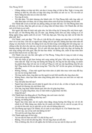 Tân Phong N S                               30                       www.hobieuchanh.com
   -    Ch ng nh ng coi p mà thôi, mà d n trong c ng có th t l m. Ng t vì trong nhà
        không có n bà, nên d u coi p ch c ng còn thi u cái nét vui v . Tôi xin m i cô
             c th ng lên nhà mà coi ch i cho bi t.
     - Xin ông i tr c.
     - Tôi âu dám. Tôi ph i nh ng cho khách ch . Cô Tân Phong th y m y ông m y cô
           c àm lu n v i nhau, thì cô c ng chúm chím c i r i i l i cái thang mà lên nhà.
     Chí Thành d t cô i coi       h t các phòng ch ng sót m t ch nào. Cô Tân Phong khen nhà
  t ki u v t i tân, th y bàn gh cái nào cô c ng tr m tr khen khéo. Chí Thành c chí bèn
    i cô i luôn ra coi su i.
     Hai ng i d t nhau i d i m t giàn nho, hai bên tr ng d lý h ng b c mùi th m ngát.
Ra t i su i, cô Tân Phong th y cây c i r m r p,          ng n c trên cao ch y xu ng ro re cô
   ng ng m tr ng, ng m c nh r i cô nói: ”Ch n y p quá. N u ông xây m t cái h t m thì
ph i ch l m”.
     Chí Thành c i mà áp: ”Tôi v n có ý ó ã lâu r i; nh ng mà ch a làm vì tôi bi t vui
ch i v i ai mà làm. Ch chi có ng i nào ch ng chê tôi quê d t, kh ng làm b n tr m n m
chung vui chia bu n v i tôi, thì ch ng là tôi xây h t m trong v n ng khi tr i nóng n c v
ch ng ra ây l i ch i cho mát m , mà tôi còn t o thêm nhi u cái c nh khác n a, u ng r u
th ng tr ng        nh u trà h ng gió. Tôi s xu t ti n d n d p        cách cho th c n h ng
mùi sung s ng trên tr n gian, d u t n hao bao nhiêu tôi không c n, mi n là b n tr m n m
  a tôi kh i bu n là tôi vui l m v y.”
     Chí Thành v a nói v a li c m t nghó cô Tân Phong. Tr ng r m t r ng soi m t cô sáng
loà. Cô m m c i mà áp:
     -      i n y thi u gì gái ham h ng mùi sung s ng th gian. N u ông mu n ki m b n
        tr m n m         hi p v i ông mà h ng thú b ng lai, thì ông hô lên m t ti ng, t nhiên
            giành nhau ch y t i mà xin vô ch gì? Ông có ý ó sao mà ông không ch u b cáo
        lên? Ông mu n tôi b cáo dùm trong báo "Tân Ph N " tôi b cáo giùm, tôi không n
        ti n âu.
     - Không, Không …Ch n m t ng i b n tr m n m có ph i nh mua v n mua t hay
        sao mà rao trong nh t trình.
     - Thì ông mu n ch n, ông ph i rao lên ng i ta m i bi t mà n cho ông ch n ch .
     - Không          c, ch n b n tr m n m c ng không ph i nh mua cau t i nên coi m t mà
        ch n       c.
     -     y ch ph i làm th nào?
     - Ng i b n tr m n m c a tôi ph i là ng i cho có tài có s c, có c có h nh, mà c ng
        là ng i tôi th ng yêu m i          c ch .
     - Cha ch , ông bu c nhi u kho n quá, khó cho tôi giúp ông          c.
     -        c. Cô giúp c ng      c, duy có m t mình cô giúp      c mà thôi.
     - Giúp th nào?
     Chí Thành b c l i ng g n cô Tân Phong v a c i m n v a h i:
     - Tôi nói nh v y cô không hi u hay sao?
     - Không, tôi không hi u.
     - Ng i b n tr m n m mà tôi mu n ch n ng chung h ng thú b ng lai v i tôi ó
        chính là cô! M y tháng nay nhi u lúc tôi mu n nói thi t v i cô, mà tôi s quá, tôi s
        cô chê tôi l n tu i, l i có m t i v r i, nên tôi không dám nói.
     Cô Tân Phong ngó ngay Chí Thành, r i cô c i và xây l ng i vô. Chí Thành theo h i:
     - Tôi nói v y, sao cô l i c i mà không tr l i?
     - Tôi c i là c i ông ch n sai ch .
     Chí Thành ng n ng r i h i n a:
     -     i sao mà tôi ch n sai ch ? Cô chê tôi hay sao?
     - Không. Tôi có nói tôi chê ông âu. Tôi nói ông ch n sai ch ch .
     -     u cô không chê, thì cô c t ngh a cho tôi hi u coi t i sao mà tôi ch n sai ch .
 