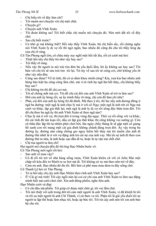 Tân Phong N S                                33                         www.hobieuchanh.com
  -  Ch bi u tôi v ây làm chi?
  -  Tôi mu n noí chuy n v i ch m t chút.
  -  Chuy n gì?
  -  Chuy n anh V nh Xuân.
  -  Tôi oán không sai! Tôi bi t ch c ch mu n nói chuy n ó. Nên m i d t tôi v ây
     ch .
  - Sao ch bi t tr c?
  - Có khó gì mà không bi t? H i nãy th y V nh Xuân, thì ch bi n s c, r i ch ng nghe
     nói V nh Xuân ly d v r i thì ng ng n, bao nhiêu ó c ng                 cho tôi th y lòng d
        a ch rõ ràng.
  Cô Tân Phong ng i êm, cô châu mày suy ngh m t h i r t lâu, r i cô c i mà h i:
  - Thi t h i nãy ch th y tôi nh v y hay sao?
  - Tôi th y rõ ràng.
  -      u v y thì ng i ta nói trái tim n bà y u          i l m, l i y không sai hay sao? Tôi
        a v i ch tôi s s a trái tim tôi l i. T rày v sau tôi s c ng c i, ch không y u t
     nh v y n a âu.
  -      ng sao      c? V ái tình, thì có ai dám khoe mình c ng? Kìa, x a kia bao nhiêu anh
     hùng hào ki t h c ng c ng l m ch , mà vì ái tình h ngã l n h t th y, ch không th y
     hay sao?
  - Ch không tin thì ch coi mà.
  - Tôi s ch ng m t mà coi. Tôi          ch cái i c a anh V nh Xuân s tr ra làm sao?
  -      i c a anh y h ng r i, s y mình th y rõ ràng, ch còn           làm chi n a?
  - Ph i, cái i c a anh y h ng thì ã ành. Mà theo ý tôi, thì lúc n y nh               ng ng
     ngã ba       ng: m t ngã là nh ch u l mà v i cô Ng ; m t ngã là nh r t cô Ng mà
          i v khác, l p gia th t l i; m t ngã là nh ly d v r i s ng c thân tr n i. Tôi
         ch theo ba ngã y thì anh V nh Xuân s theo ngã nào?
  - Ch u l mà v i v , thì tr n i trong vòng a ng c. Thôi v r i s ng v i v khác,
     thì cái tình ã tán lo n r i, d u có l p gia th t khác thì c ng không vui s ng gì. Còn
     cô thân c l p thì t nhiên ph i ch i b i, lâu ngày ch y tháng t s g p m t cô giang
         sanh con r i mang m t cái gia ình không chánh áng tr n i. y v y trong ba
          ng y,       ng nào c ng chông gai nguy hi m h t th y mà tôi mu n cho nh i
          ng th nh t là v i v        ng nh tr cái n c a nh vay. Mà tôi s nh i theo con
          ng th t n a, là nh ho c c o u i tu, ho c là t v n mà ch t ch .
  - Ch r a ng i ta làm chi!
  Hai ng i nói chuy n n ó thì ông H o Nhiên b c vô.
  Cô Tân Phong m i ng i r i h i:
  - Sao anh v mau v y?
  - Cô i r i tôi tr vô nhà hàng u ng r u, V nh Xuân khiêu c v i cô Julie Mai m t
     ch p r i kêu c t M i ra xe h i mà i. Tôi không có xe mà theo nên tr v ây.
  - Cám n anh. Bao nhiêu ó            r i. B i làm cà phê mau mau em ra ây u ng ch .
  Cô Thanh L h i cô Tân Phong:
  - Té ra h i nãy ch c y anh H o Nhiên theo rình anh V nh Xuân hay sao?
  -    ! Cái gì mà rình! Tôi c y ng i nán l i coi c ch c a anh V nh Xuân ra làm sao ng
     mình bi t mà c i ch i ch . Xin anh ng phi n, nghe hôn anh.
    o Nhiên c i và áp:
  - Có chi âu mà phi n. Tôi giúp cô           c m t chút gì, tôi vui l m ch .
  - Tôi nói thi t v i anh trong i tôi oán m t ng i là anh V nh Xuân, vì ã khinh b tôi
     và tôi s m t ng i là anh Chí Thành, vì c theo ve tôi. Ph n tôi là gái y u            i tôi s
     ng i ta l p th ho c làm nh c tôi, ho c áp b c tôi. Tôi tin c y anh nên tôi xin anh b o
         cho tôi.
 
