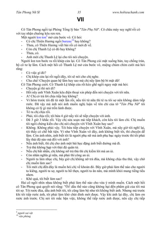 Tân Phong N S                               35                       www.hobieuchanh.com

                                           VII
     Cô Tân Phong ng i t i Phòng T ng lý báo "Tân Ph N ". Cô châu mày suy ngh r i cô
   i tay nh n chuông kêu ren ren.
        t ng i lon ton9 m c a b c vô. Cô h i:
     - Có ch Thiên H ng ng i bureau10 hay không?
     - Th a, cô Thiên H ng vi t bài r i cô m i i v .
     - Còn ch Thanh L có ó hay không?
     - Th a, có.
     - Anh m i ch Thanh L l i cho tôi nói chuy n.
     Ng i lon ton b c ra r i khép c a l i. Cô Tân Phong cúi m t xu ng bàn, tay ch ng trán,
    cô t l l m. Cách m t h i cô Thanh L m c a b c vô, mi ng chúm chím c i mà h i
  ng:
     - Có vi c gì ó?
     - Ch khép c a l i r i ng i ây, tôi s nói cho ch nghe.
     - Cha ch ! Chuy n quan h l m hay sao mà ch n y làm b bí m t d !
     Cô Tân Phong c i. Cô Thanh L khép c a r i kéo gh ng i ngay m t mà h i:
     - Chuy n gì thì nói i?
     - H i nãy anh V nh Xuân kêu n tho i xin phép n nói chuy n v i tôi n a.
     - A! Ch có tr l i ch u ti p hay không?
     - Vì hôm tr c tôi ã t m t l n r i, n u tôi t n a thì té ra tôi s nên không dám ti p
             c. ã v y mà nh nói nh mu n ngh lu n v tôn ch c a t "Tân Ph N " tôi
         không có lý gì mà tr n lánh     c.
     - Té ra ch ch u r i.
     - Ph i, tôi ch u r i; tôi h a 4 gi n y tôi s ti p chuy n v i nh.
     -     ã 3 gi 3 kh c r i. V y ch s a so n mà ti p khách, còn kêu tôi làm chi. Ch mu n
         tôi ng i ch ng ki n cho ch nói chuy n v i V nh Xuân hay sao?
     - Không. Không ph i v y. Tôi h a ti p chuy n v i V nh Xuân, mà nãy gi tôi ngh l i,
         tôi th y có ch b t ti n. Ví nh V nh Xuân vô ây, nh không bi t tôi, thì chuy n d
           m. Còn nh nhìn, nh bi t tôi là ng i ph n mà nh ph b c ngày tr c thì tôi ph i
           y thái    nào mà i v i nh?
     -      u nh bi t, thì ch cho nh m t bài h c ng nh bi t         ng mà i.
     - Tr thù không h p v i thái        quân t .
     -      u ch b t nh n, ch không n tr thù thì ch ki m l i mà an i.
     - Còn nhân ngh a gì n a, mà ph i thí công an i.
     - Ng i ta làm nh c ch , bây gi ch không n tr            a, mà không ch u tha th , v y ch
         ch mu n làm sao?
     - Tôi m i ch n ây là mu n h i ch v kho n ó. Bây gi ph i làm th nào cho ng i
         ta kiêng, ng i ta s , ng i ta h th n, ng i ta n n n, mà mình kh i mang ti ng ti u
         nh n.
     - Khó quá, tôi bi t làm sao?
     Hai cô ng i nhìn nhau không bi t ph i làm th nào cho v a ý mình mu n. Cách m t h i
cô Tân Phong qu quy t nói r ng: ” i! d u th nào c ng không h i n ph m giá c a tôi mà
tôi s . Tôi r c ùa, d u nh bi t tôi, tôi c ng làm b nh tôi không bi t nh. Nh ng mà tr c
khi tôi ti p r c nh, tôi ph i làm khó chút nh m i           c. V y khi nh l i ây, ch làm n
    c nh tr c. Ch nói tôi m c b n vi c, không th ti p r c nh               c, nên c y ch ti p


9
    ng i sai v t
10
     v n phòng
 