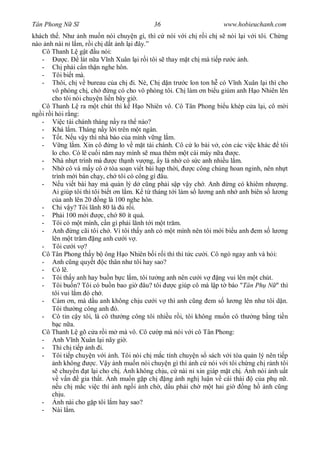 Tân Phong N S                               36                        www.hobieuchanh.com
khách th . Nh nh mu n nói chuy n gì, thì c nói v i ch r i ch s nói l i v i tôi. Ch ng
nào nh nài n l m, r i ch d t nh l i ây.”
   Cô Thanh L g t u nói:
   -          c.   lát n a V nh Xuân l i r i tôi s thay m t ch mà ti p r c nh.
   - Ch ph i c n th n nghe hôn.
   - Tôi bi t mà.
   - Thôi, ch v bureau c a ch i. Nè, Ch d n tr c lon ton h có V nh Xuân l i thì cho
       vô phòng ch , ch        ng có cho vô phòng tôi. Ch làm n bi u giùm anh H o Nhiên lên
       cho tôi nói chuy n li n bây gi .
   Cô Thanh L ra m t chút thì k H o Nhiên vô. Cô Tân Phong bi u khép c a l i, cô m i
ng i r i h i r ng:
   - Vi c tài chánh tháng n y ra th nào?
   - Khá l m. Tháng n y l i trên m t ngàn.
   -       t. N u v y thì nhà báo c a mình v ng l m.
   -        ng l m. Xin cô ng lo v m t tài chánh. Cô c lo bài v , còn các vi c khác tôi
       lo cho. Có l cu i n m nay mình s mua thêm m t cái máy n a            c.
   - Nhà nh t trình mà          c th nh v ng, y là nh có s c anh nhi u l m.
   - Nh cô và m y cô tòa so n vi t bài h p th i,             c công chúng hoan nginh, nên nh t
       trình m i bán ch y, ch tôi có công gì âu.
   -       u vi t bài hay mà qu n lý d c ng ph i s p v y ch . Anh ng có khiêm nh ng.
       Ai giúp tôi thì tôi bi t n l m. K t tháng t i làm s l ng anh nh anh biên s l ng
          a anh lên 20 ng là 100 nghe hôn.
   - Chi v y? Tôi lãnh 80 là         r i.
   - Ph i 100 m i          c, ch 80 ít quá.
   - Tôi có m t mình, c n gì ph i lãnh t i m t tr m.
   - Anh ng cãi tôi ch . Vì tôi th y anh có m t mình nên tôi m i bi u anh em s l ng
       lên m t tr m ng anh c i v .
   - Tôi c i v ?
   Cô Tân Phong th y b ông H o Nhiên b i r i thì thì t c c i. Cô ngó ngay anh và h i:
   - Anh c ng quy t c thân nh tôi hay sao?
   - Có l .
   - Tôi th y anh hay bu n b c l m, tôi t ng anh nên c i v            ng vui lên m t chút.
   - Tôi bu n? Tôi có bu n bao gi âu? tôi             c giúp cô mà l p t báo "Tân Ph N " thì
       tôi vui l m ó ch .
   - Cám n, mà d u anh không ch u c i v thì anh c ng em s l ng lên nh tôi d n.
       Tôi th ng công anh ó.
   - Cô tin c y tôi, là cô th ng công tôi nhi u r i, tôi không mu n cô th ng b ng ti n
          c n a.
   Cô Thanh L gõ c a r i m mà vô. Cô c p mà nói v i cô Tân Phong:
   - Anh V nh Xuân l i nãy gi .
   - Thì ch ti p nh i.
   - Tôi ti p chuy n v i nh. Tôi nói ch m c tính chuy n s sách v i tòa qu n lý nên ti p
         nh không       c. V y nh mu n nói chuy n gì thì nh c nói v i tôi ch ng ch r nh tôi
           chuy n t l i cho ch . nh không ch u, c nài n xin giáp m t ch . nh nói nh u t
           v n     gia th t. nh mu n g p ch        ng nh ngh lu n v cái thái        c a ph n .
          u ch m c vi c thì nh ng i nh ch , d u ph i ch m t hai gi              ng h nh c ng
       ch u.
   -      nh nài cho g p tôi l m hay sao?
   - Nài l m.
 