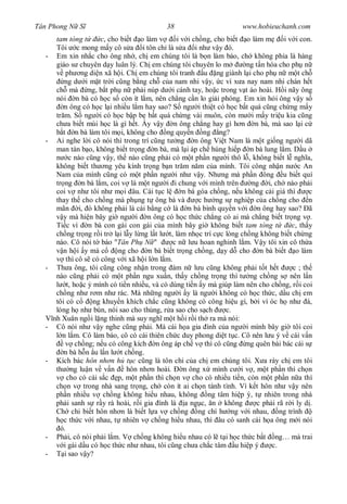 Tân Phong N S                                38                        www.hobieuchanh.com
       tam tòng t       c, cho bi t o làm v       i v i ch ng, cho bi t o làm m      i v i con.
       Tôi c mong m y cô s a i tôn ch là s a i nh v y ó.
  -    Em xin nh c cho ông nh , ch em chúng tôi là b n làm báo, ch không ph a là hàng
       giáo s chuyên d y luân lý. Ch em chúng tôi chuyên lo m           ng t n hóa cho ph n
           ph ng di n xã h i. Ch em chúng tôi tranh u ng giành l i cho ph n m t ch
           ng d i m t tr i c ng b ng ch c a nam nhi v y, c vì x a nay nam nhi chán h t
       ch mà ng, b t ph n ph i núp d i cánh tay, ho c trong v t áo hoài. H i nãy ông
       nói n bà có h c s còn ít l m, nên ch ng c n lo gi i phóng. Em xin h i ông v y s
          n ông có h c l i nhi u l m hay sao? S ng i thi t có h c b t quá c ng ch ng m y
       tr m. S ng i có h c b p b b t quá ch ng vài muôn, còn m i m y tri u kia c ng
       ch a bi t mùi h c là gì h t. y v y n ông ch ng hay gì h n n bà, mà sao l i c
          t n bà làm tôi m i, không cho ng quy n ng ng?
  -    Ai nghe l i cô nói thì trong trí c ng t ng n ông Vi t Nam là m t gi ng ng i dã
       man tàn b o, không bi t tr ng n bà, mà l i áp ch húng hi p n bà lung l m. D u
             c nào c ng v y, th nào c ng ph i có m t ph n ng i thô l , không bi t l ngh a,
       không bi t th ng yêu kính tr ng b n tr m n m c a mình. Tôi công nh n n c An
       Nam c a mình c ng có m t ph n ng i nh v y. Nh ng mà ph n ông u bi t quí
       tr ng n bà l m, coi v là m t ng i i chung v i mình trên            ng i, ch nào ph i
       coi v nh tôi nh m i âu. Cái t c l            n bà góa ch ng, n u không c i giá thì      c
       thay th cho ch ng mà ph ng t ông bà và             c h ng s nghi p c a ch ng cho n
       mãn i, ó không ph i là cái b ng c là n bà bình quy n v i n ông hay sao? ã
          y mà hi n bây gi ng i n ông có h c th c ch ng có ai mà ch ng bi t tr ng v .
       Ti c vì n bà con gái con gái c a mình bây gi không bi t tam tòng t               c, th y
       ch ng tr ng r i tr l i l y l ng l t l t, làm nh c trí c c lòng ch ng không bi t ch ng
       nào. Cô nói t báo "Tân Ph N "             c n l u hoan nghinh l m. V y tôi xin cô th a
          n h i y mà c        ng cho n bà bi t tr ng ch ng, d y d cho n bà bi t o làm
            thì cô s có công v i xã h i l n l m.
  -    Th a ông, tôi c ng công nh n trong ám n l u c ng không ph i t t h t              c ; th
       nào c ng ph i có m t ph n ngu xu n, th y ch ng tr ng thì t ng ch ng s nên l n
            t, ho c mình có ti n nhi u, và có dùng ti n y mà giúp làm nên cho ch ng, r i coi
       ch ng nh r m nh rác. Mà nh ng ng i y là ng i không có h c th c, d u ch em
       tôi có c      ng khuy n khích ch c c ng không có công hi u gì, b i vì óc h nh á,
       lòng h nh bùn, nói sao cho th ng, r a sao cho s ch          c.
      nh Xuân ng i l ng thinh mà suy ngh m t h i r i th ra mà nói:
  -    Cô nói nh v y nghe c ng ph i. Mà cái h a gia ình c a ng i mình bây gi tôi coi
          n l m. Cô làm báo, cô có cái thiên ch c duy phong di t t c. Cô nên l u ý v cái v n
           v ch ng; n u có công kích n ông áp ch v thì cô c ng ng quên bài bác cái s
          n bà h n u l n l t ch ng.
  -    Kích bác hôn nh n h t c c ng là tôn ch c a ch em chúng tôi. X a rày ch em tôi
       th ng lu n v v n          hôn nh n hoài.      n ông x mình c i v , m t ph n thì ch n
            cho có cái s c p, m t ph n thì ch n v cho có nhi u ti n, còn m t ph n n a thì
       ch n v trong nhà sang tr ng, ch còn ít ai ch n tánh tình. Vì k t hôn nh v y nên
       ph n nhi u v ch ng không hi u nhau, không ng tâm hi p ý, t nhiên trong nhà
       ph i sanh s r y rà hoài, r i gia ình là a ng c, n không              c ph i rã r i ly d .
       Ch chi bi t hôn nh n là bi t l a v ch ng ng chí h ng v i nhau, ng trình
          c th c v i nhau, t nhiên v ch ng hi u nhau, thì âu có sanh cái h a ông m i nói
         ó.
  -    Ph i, cô nói ph i l m. V ch ng không hi u nhau có l t i h c th c b t ng… mà trai
          i gái d u có h c th c nh nhau, tôi c ng ch a ch c tâm u hi p ý         c.
  -        i sao v y?
 