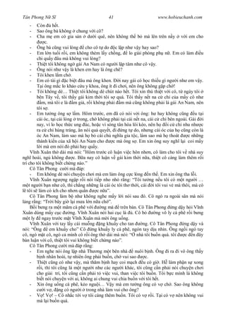 Tân Phong N S                                41                        www.hobieuchanh.com
   -     Còn       h t.
   -     Sao ông bà không chung v i cô?
   -     Cha m em có gia s n d i quê, nên không th b mà lên trên n y v i em cho
              c.
     - Ông bà c ng vui lòng cho cô t do c l p nh v y hay sao?
     - Em l n tu i r i, em không thèm l y ch ng,          lo gi i phóng ph n . Em có làm u
         chi qu y âu mà không vui lòng?
     - Thi t tôi không ng gái An Nam có ng i l p tâm nh cô v y.
     - Ông nói nh v y là khen em hay là ông chê?
     - Tôi khen l m ch .
     - Em có tài gì c bi t âu mà ông khen.          i nay gái có h c thi u gì ng i nh em v y.
            i ông m c lo kh o c u y khoa, ông ít i ch i, nên ông không g p ch !
     - Tôi không dè… Thi t tôi không dè chút nào h t. Tôi xin thú thi t v i cô, t ngày tôi
         bên Tây v , tôi th y gái kim th i tôi s quá. Tôi th y n t na c ch c a m y cô nh
            m, mà tôi e là m gi , r i không ph i m mà c ng không ph i là gái An Nam, nên
         tôi s .
     - Em t ng ông s l m. Hôm tr c, em ã có nói v i ông: h hay không c ng u t i
         cái óc, t i cái lòng trong, ch không ph i t i cái n t na, cái c ch bên ngoài. Gái i
         nay, vì lo h c th c ung úc, ho c vì sóng tân hóa lôi kéo, nên h      i c ch nhu nh c
         ra c ch hùng tráng, n nói qu quy t, i ng t do, nh ng cái óc c a h c ng còn là
         óc An Nam, làm sao mà h b cái ch ngh a gia t c, làm sao mà h thoát              c nh ng
         thành ki n c a xã h i An Nam cho        c mà ông s . Em xin ông suy ngh l i coi m y
           i mà em nói ó ph i hay qu y.
        nh Xuân th dài mà nói: ”Hôm tr c cô lu n vi c hôn nh n, cô làm cho tôi v nhà suy
ngh hoài, ng không           c. B a nay cô lu n v gái kim th i n a, thi t cô càng làm thêm r i
trí cho tôi không bi t ch ng nào.”
     Cô Tân Phong c i mà áp:
     - Em không dè nói chuy n ch i mà em làm ông c c lòng n th . Em xin ông tha l i.
        nh Xuân ng ng ng p r i nói ti p nho nh r ng: “Tôi t ng n u tôi có m t ng i …
    t ng i b n nh cô, thì ch ng nh ng là cái óc tôi th th i, cái i tôi vui v mà thôi, mà có
   tôi s làm có ích cho nh n qu n        c n a”.
     Cô Tân Phong làm b nh không nghe m y l i nói sau ó. Cô ngó ra ngoài sân mà nói
  ng r ng: “Tr i bây gi l i m a l n n a ch ”.
        i b ng ra m t mâm cà phê v i        ng mà trên bàn. Cô Tân Phong ng d y h i V nh
Xuân dùng m y c c           ng. V nh Xuân nói hai c c là . Cô b         ng vô ly cà phê r i b ng
    t ly ngay tr c m t V nh Xuân mà m i ông u ng.
        nh Xuân v i tay l y cái mu ng ng khu y cho tan            ng. Cô Tân Phong ng d y và
nói: “Ông        em khu y cho” Cô ng khu y ly cà phê, ngón tay d u nh n. Ông ng i ngó tay
cô, ngó m t cô, ngó c mình cô r i ông th dài mà nói: “ nhà tôi bu n quá. tôi           c n ây
bàn lu n v i cô, thi t tôi vui không bi t ch ng nào”.
     Cô Tân Phong c i mà áp r ng:
     - Em nghe nói ông l p nhà Th ng m t bên nhà             nuôi b nh. Ông i ra i vô ông th y
           nh nhân hoài, t nhiên ông ph i bu n, ch vui sao         c.
     - Thi t c ng có nh v y, mà th m b nh hay coi m ch u có gi . H làm ph n s xong
           i, thì tôi c ng là m t ng i nh các ng i khác, tôi c ng c n ph i nói chuy n ch i
         cho gi i trí, tôi c ng c n ph i t vi c vui, than vi c tôi bu n. Tôi b c mình là không
         bi t nói chuy n v i ai, không ai chung vui chia bu n v i tôi h t.
     - Xin ông u ng cà phê, k o ngu i… V y mà em t ng ông có v ch . Sao ông không
              i v , ng có ng i trong nhà làm vui cho ông?
     -       ! V ! – Cô nh c t i v tôi càng thêm bu n. Tôi có v r i. T i có v nên không vui
         mà l i bu n quá.
 