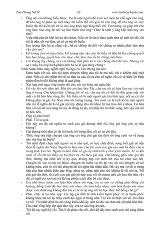 Tân Phong N S                                42                         www.hobieuchanh.com
  -    Ông nói em không hi u           c. V là m t ng i         xem xét món n ch ng cho ông,
            khi ông lo ph n s m t nh c thì ki m th mà gi i trí cho ông,          khi ông có vi c
       bu n r u thì ki m l i an i cho ông kh i ngã lòng th i chí. Em t ng v giúp ích cho
       ông l m. Sao ông l i nói v làm bu n cho ông? Ch c là tánh ý ông khó l m hay sao
       ch ?
  -    Vi c nhà c a tôi khó nói ra cho         c. N u v tôi n theo cách nh cô m i nói ó, thì
       tôi là tiên, tôi vui l m, có c gì mà tôi bu n.
  -    Em t ng n bà ai c ng v y, h có ch ng thì i v i ch ng t nhiên ph i làm nh
          y ch sao?
  -    Cô t ng ch cô ch a th y. Cô t ng nh v y còn tôi th y rõ n bà l y ch ng quy t
       báo h i ch ng, quy t làm cho nh c nhã, làm cho r i trí ch ng m i thôi.
  -    Em không l y ch ng, nên em không tính ph i n v i ch ng nh th nào. Nh ng em
           e m y l i ông bình ph m n bà có l quá áng ch ng?
      nh Xuân châu mày ng m ngh r i ngó cô Tân Phong mà nói:
  -    Ðàm lu n v i cô, n u tôi em chuy n riêng c a tôi ra mà nói, thì e khi m nhã m t
       chút. N u cô cho phép thì tôi t tâm s c a tôi ra cho cô nghe, r i cô s hi u l i bình
       ph m n bà ó không ph i là quá áng.
  -    Xin ông ch ng i, ông mu n nói chi, em vui lòng mà nghe h t.
  -    Có v y tôi m i dám nói. Khi tôi còn h c bên Tây, cha m tôi có h a làm sui v i m t
       ông trong Ch Quán ây. Ch ng tôi v x , cha m tôi có d t tôi n giáp m t v i
            t cô ã h a hôn cùng tôi. Tôi th y cô là m t ng i gái tân th i quá, n t na c ch
       không ph i là gái An Nam nh tôi t ng t ng. Tôi c i v là tính ki m m t ng i
       nhu mì l ngh a         lo t gia n i tr , ng cho tôi kh e trí mà trau d i y khoa. Cô h a
       hôn v i tôi ó nói n ng lia l a, i ng t do, tôi th y thì tôi th t v ng, b i v y mà tôi
           hôn li n.
  -    Ông s ph i hôn?
  -    Ph i. Tôi s quá.
  -         i nãy em ã c t ngh a t cách c a gái            ng th i r i, bây gi ông còn s n a
       không?
  -    Gái        ng th i nh cô thì tôi kính, tôi tr ng l m, tôi có s chi âu.
  -    Thôi, ông nói ti p chuy n c a ông coi ông chê gái tân th i r i ông c i v v h ng
       nào mà ông l i bu n?
  -    Tôi nh t nh ch n m t ng i v               nhà quê, có h c chút nh, song bi t gi n n p
       theo l ngh a An Nam. Ng i ta làm mai cho tôi c i con gái c a m t bà                n ch
       trong t nh Tân An. Ng i ta h a ch c cô gái y tánh tình y nh ý tôi mu n. Té ra khi
             i v r i thì tôi th y v tôi thi t c ch theo gái x a, ch không ph i nh gái tân
       th i, nh ng mà tánh n t v k quá, không h p v i tánh n t c a tôi chút nào h t.
       Chuy n tôi vui v tôi l i bu n, chuy n tôi bu n v tôi l i vui, tôi nói chuy n v tôi
       không hi u, còn v tôi nói chuy n thì tôi nghe b t nh c u. ã v y mà v tôi trong
       nhà còn làm nhi u         u c c lòng, nh c trí, nh c nhã cho tôi, không l tôi nói ra. Tôi
       chê gái tân th i, tôi c i con gái gi n n p x a, r i tôi mang m t cái h a l n nh v y
         ó, cô ngh coi sao mà tôi không phi n trách n bà cho           c.
  -    Em nh hôm tr c em lu n hôn nh n v i ông, em có nói v ch ng ph i ng chí
             ng, ng trình        h c th c v i nhau, thì m i hi u nhau, m i hòa thu n v i nhau
             c. Gia ình ông không n m có l là t i ông v i bà h c th c b t ng ch gì?
  -    Ph i, ch c là t i nh v y. Tôi l p gia th t là tính ki m h nh phúc, té ra h nh phúc
       không th y mà tôi l i th y c nh a ng c trong nhà. Tôi xin t thi t v i cô, tôi chán
            r i. Tôi nh t nh lìa cái vòng kh n kh y, nên tôi ã vào n mà xin phá hôn thú.
  -    Cha ch ! Ông h p t p quá nh v y, em s sau ông n n n.
  -    Tôi ã suy ngh k r i. Thà li d ph c cho r i, ch             dây d a sanh con, thì càng thêm
          i.
 
