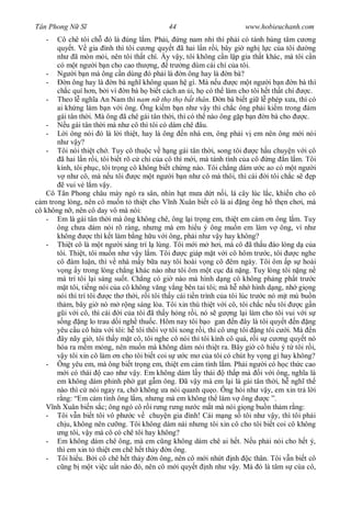 Tân Phong N S                                   44                         www.hobieuchanh.com
   -   Cô chê tôi ch ó là úng l m. Ph i, ng nam nhi thì ph i có tánh hùng tâm c ng
       quy t. V gia ình thì tôi c ng quy t ã hai l n r i, bây gi ngh l c c a tôi d ng
       nh ã mòn m i, nên tôi th t chí. y v y, tôi không c n l p gia th t khác, mà tôi c n
       có m t ng i b n cho cao th ng, tr ng dùm cái chí c a tôi.
    - Ng i b n mà ông c n dùng ó ph i là n ông hay là n bà?
    -      n ông hay là n bà ngh không quan h gì. Mà n u                  c m t ng i b n n bà thì
       ch c quí h n, b i vì n bà h bi t cách an i, h có th làm cho tôi h t th t chí               c.
    - Theo l ngh a An Nam thì nam n th th b t thân.                  n bà bi t gi l phép x a, thì có
       ai kh ng làm b n v i ông. Ông ki m b n nh v y thì ch c ông ph i ki m trong ám
       gái tân th i. Mà ông ã chê gái tân th i, thì có th nào ông g p b n n bà cho               c.
    -      u gái tân th i mà nh cô thì tôi có dám chê âu.
    -      i ông nói ó là l i thi t, hay là ông n nhà em, ông ph i v em nên ông m i nói
       nh v y?
    - Tôi nói thi t ch . Tuy cô thu c v h ng gái tân th i, song tôi               c h u chuy n v i cô
        ã hai l n r i, tôi bi t rõ c ch c a cô thì m i, mà tánh tình c a cô ng n l m. Tôi
       kính, tôi ph c, tôi tr ng cô không bi t ch ng nào. Tôi ch ng dám c ao có m t ng i
            nh cô, mà n u tôi         c m t ng i b n nh cô mà thôi, thì cái i tôi ch c s            p
           vui v l m v y.
    Cô Tân Phong châu mày ngó ra sân, nhìn h t m a d t n i, lá cây lúc l c, khi n cho cô
  m trong lòng, nên cô mu n t thi t cho V nh Xuân bi t cô là ai ng ông h th n ch i, mà
cô không n , nên cô day vô mà nói:
    - Em là gái tân th i mà ông không chê, ông l i tr ng em, thi t em cám n ông l m. Tuy
       ông ch a dám nói rõ ràng, nh ng mà em hi u ý ông mu n em làm v ông, ví nh
       không         c thì k t làm b ng h u v i ông, ph i nh v y hay không?
    - Thi t cô là m t ng i sáng trí l lùng. Tôi m i m h i, mà cô ã th u áo lòng d c a
       tôi. Thi t, tôi mu n nh v y l m. Tôi            c giáp m t v i cô hôm tr c, tôi        c nghe
       cô àm lu n, thì v nhà m y b a nay tôi hoài v ng cô êm ngày. Tôi ôm p s hoài
          ng y trong lòng ch ng khác nào nh tôi ôm m t c c á n ng. Tuy lòng tôi n ng n
       mà trí tôi l i sáng su t. Ch ng có gi nào mà hình d ng cô không ph ng ph t tr c
           t tôi, ti ng nói c a cô không v ng v ng bên tai tôi; mà h nh hình d ng, nh gi ng
       nói thì trí tôi       c th th i, r i tôi th y cái ti n trình c a tôi lúc tr c nó m t mù bu n
       th m, bây gi nó m r ng sáng lòa. Tôi xin thú thi t v i cô, tôi ch c n u tôi              cg n
          i v i cô, thì cái i c a tôi ã th y h ng r i, nó s g ng l i làm cho tôi vui v i s
          ng ng lo trau d i ngh thu c. Hôm nay tôi b o gan n ây là tôi quy t n ng
       yêu c u cô h a v i tôi: h tôi thôi v tôi xong r i, thì cô ng tôi ng tôi c i. Mà n
        ây nãy gi , tôi th y m t cô, tôi nghe cô nói thì tôi kính cô quá, r i s c ng quy t nó
       hóa ra m m m ng, nên mu n mà không dám nói thi t ra. Bây gi cô hi u ý t tôi r i,
          y tôi xin cô làm n cho tôi bi t coi s         c m c a tôi có chút hy v ng gì hay không?
    - Ông yêu em, mà ông bi t tr ng em, thi t em c m tình l m. Ph i ng i có h c th c cao
           i có thái       cao nh v y. Em không dám l y thái           th p mà i v i ông, ngh a là
       em không dám ph nh ph g t g m ông. ã v y mà em l i là gái tân th i, h ngh th
       nào thì c nói ngay ra, ch không a nói quanh qu o. Ông h i nh v y, em xin tr l i
         ng: “Em c m tình ông l m, nh ng mà em không th làm v ông                     c ”.
      nh Xuân bi n s c; ông ngó cô r i r ng r ng n c m t mà nói gi ng bu n th m r ng:
    - Tôi v n bi t tôi vô ph c v chuy n gia ình! Cái m ng s tôi nh v y, thì tôi ph i
       ch u, không nên c ng. Tôi không dám nài nh ng tôi xin cô cho tôi bi t coi cô không
        ng tôi, v y mà cô có chê tôi hay không?
    - Em không dám chê ông, mà em c ng không dám chê ai h t. N u ph i nói cho h t ý,
       thì em xin t thi t em chê h t th y n ông.
    - Tôi hi u. B i cô chê h t th y n ông, nên cô m i nh t nh c thân. Tôi v n bi t cô
          ng b m t vi c u t nào ó, nên cô m i quy t nh nh v y. Mà ó là tâm s cùa cô,
 