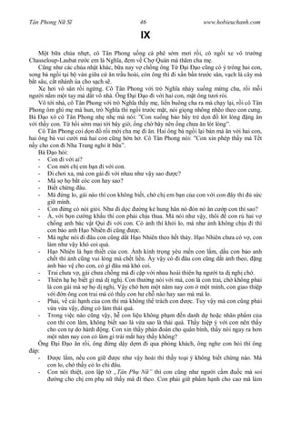 Tân Phong N S                               46                       www.hobieuchanh.com

                                            IX
       t b a chúa nh t, cô Tân Phong u ng cà phê s m m i r i, cô ng i xe vô tr ng
Chasseloup-Laubat r c em là Ngh a, em v Ch Quán mà th m cha m .
       ng nh các chúa nh t khác, b a nay v ch ng ông T          i o c ng có ý trông hai con,
song bà ng i t i b ván gi a c n tr u hoài, còn ông thì i x n b n tr c sân, v ch lá cây mà
  t sâu, c t nhánh úa cho s ch s .
    Xe h i vô sân r i ng ng. Cô Tân Phong v i trò Ngh a nh y xu ng m ng cha, r i m i
ng i n m m t tay mà d t vô nhà. Ông i o i v i hai con, m t ông t i rói.
    Vô t i nhà, cô Tân Phong v i trò Ngh a th y m , li n buông cha ra mà ch y l i, r i cô Tân
Phong ôm ghì m mà hun, trò Ngh a thì ng i tr c m t, nói gi ng nhõng nh o theo con c ng.
Bà o xô cô Tân Phong nh nh mà nói: ”Con xu ng b o b y tr d n                 lót lòng ng n
  i th y con. T h i s m mai t i bây gi , ng ch bây nên ng ch a n lót lòng”.
    Cô Tân Phong coi d n r i m i cha m i n. Hai ông bà ng i l i bàn mà n v i hai con,
hai ông bà vui c i mà hai con c ng h n h . Cô Tân Phong nói: ”Con xin phép th y má T t
  y cho con i Nha Trang ngh ít b a”.
    Bà o h i:
    - Con i v i ai?
    - Con m i ch em b n i v i con.
    -     i ch i xa, mà con gái i v i nhau nh v y sao       c?
    - Má s h b t cóc con hay sao?
    - Bi t ch ng âu.
    - Má ng lo, gái nào thì con không bi t, ch ch em b n c a con v i con ây thì s c
        gi mình.
    - Con ng có nói gi i. Nh i d c              ng k hung hãn nó ón nó n c p con thì sao?
    - À, v i b n c ng kh u thì con ph i ch u thua. Má nói nh v y, thôi           con r hai v
        ch ng anh bác v t Qui i v i con. Có nh thì kh i lo, mà nh nh không ch u i thì
        con b o anh H o Nhiên i c ng         c.
    - Má nghe nói i âu con c ng d t H o Nhiên theo h t th y. H o Nhiên ch a có v , con
        làm nh v y khó coi quá.
    -       o Nhiên là b n thi t c a con. nh kính tr ng yêu m n con l m, d u con b o anh
        ch t thì nh c ng vui lòng mà ch t li n. y v y có i âu con c ng d t nh theo, ng
         nh b o v cho con, có gì âu mà khó coi.
    - Trai ch a v , gái ch a ch ng mà i c p v i nhau hoài thiên h ng i ta d ngh ch .
    - Thiên h h bi t gì mà d ngh . Con th ng nói v i má, con là con trai, ch không ph i
        là con gái mà s h d ngh . V y ch h n m t n m nay con m t mình, con giao thi p
           i n ông con trai má có th y con h ch nào hay sao mà má lo.
    - Ph i, v cái h nh c a con thì má không th trách con         c. Tuy v y mà con c ng ph i
           a v a v y, ng có làm thái quá.
    - Trong vi c nào c ng v y, h con li u không ph m n danh d ho c nhân ph m c a
        con thì con làm, không bi t sao là v a sao là thái quá. Th y hi p ý v i con nên th y
        cho con t do hành ng. Con xin th y phán oán cho quân bình, th y nói ngay ra h n
            t n m nay con có làm gì trái m t hay th y không?
    Ông       i   o n r i, ông ng d y d m i qua phòng khách, ông nghe con h i thì ông
 áp:
    -         c l m, n u con gi      c nh v y hoài thì th y to i ý không bi t ch ng nào. Má
        con lo, ch th y có lo chi âu.
    - Con nói thi t, con l p t „Tân Ph N ” thì con c ng nh ng i c m                  c mà soi
             ng cho ch em ph n th y mà i theo. Con ph i gi ph m h nh cho cao mà làm
 