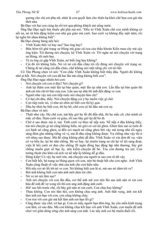 Tân Phong N S                                 47                         www.hobieuchanh.com
             ng cho ch em ph n , nh t là con quy t làm cho thiên h kh i chê b n con gái tân
        th i n a.
    Bà o v i hai con cùng n r i tr qua phòng khách mà u ng n c.
    Ông i o ng i hút thu c phì phà mà nói: “ c t V nh Xuân chê con mình không có
  t na, nó t hôn ng ki m con nhà gia giáo mà c i. Sao c i v không y m t n m, r i
 i nghe b nhau không bi t”.
    Bà o ch ng h ng nên h i:
    -      nh Xuân thôi v hay sao? Sao ông hay?
    -       a hôm tôi ghé tr ng s Hùng mà giao cái toa c a th u khoán Ki n mua cây mà c y
        ông ki n. Tôi        ng nói chuy n, k V nh Xuân vô. Tôi nghe nó nói chuy n v i tr ng
            Hùng, tôi m i hay.
    - Té ra ông có g p V nh Xuân, nó bi t ông hay không?
    - Cái ó tôi không hi u. Nó vô nó cúi u chào tôi r i ng nói chuy n v i tr ng s .
        Ch ng i nó c ng cúi u chào, ch không nói m t ti ng chi v i tôi h t.
    Cô Tân Phong chen vô nói: “Con ch c V nh Xuân không bi t th y âu. Ng i ó không
nh ai h t. Nói chuy n v i con ã hai l n mà c ng không bi t con”.
    Ông i o ng c nhiên h i con:
    - Nói chuy n v i con          âu? Nói chuy n gì?
    -     nh l i th m con m t l n t i báo quán, m t l n t i nhà con. L n u t i báo quán thì
         nh c i tôn ch t báo c a con. L n sau t i nhà thì nh n ng ve con.
    - Ng i nh v y mà con ti p r c nói chuy n làm chi?
    - Có h i chi âu, th y. Nói chuy n ng coi ý h mu n vi c gì ch .
    - Con ti p r c nó, ví nh nó nhìn nó bi t con thì k quá.
    -       u h nhìn h bi t con, thì h h , ch con có h âu mà con s .
    Bà o chen vô nói:
    - Thi t nh v y. H chê con, mà bây gi h l t ít n nhà, thì h m c c , ch mình có
            c c âu. Ham c i v giàu, r i sao bây gi l i b i.
    - Ch         sao     c mà , má. Tính c i v theo n n p x a. N n p              âu không th y,
        mà nói chuy n gì nó c ng không hi u, nó gi i có cái tài ghen. Ghen làm sao ai r c i
        coi b nh nó c ng ghen, ai n coi m ch nó c ng ghen b i v y mà trong nhà t i ngày
        sáng êm ghe nh ng ti ng vô v , mà i âu c ng không              c. V ch ng nh v y thì
           i nhau sao      c. Mà c ng không ph i d âu. V nh Xuân vô xin n v , vi n
            v h n u, l i b nhà ch ng. Bà v hay, l i m n tr ng s cãi l i v t i sang              t,
        vi n l h i c i có a cho ch ng 20 ngàn ng b c ng l p nhà th ng, bây gi
        ch ng mu n gi t s b c y, nên ki m chuy n               b . Tòa còn       ng tra xét. Con
             ng thoát cho kh i cái ách v n n p y không d gì âu.
    -     áng ki p! Có v y h m i t n, mà chuy n c a ng i ta sao con rõ d v y.
    - Con bi t h t, bà tr ng s Hùng quen v i con, nên bà thu t h t cho con nghe. Anh V nh
        Xuân c ng thu t rõ vi c nhà c a nh cho con hi u n a.
    -       i n y coi nó l t t i nó ve con. Nó không bi t con là ai, mà sao nó dám t i ve?
    -       i nh không bi t con nên nh m i dám t i ch .
    - Nó ve nó nói làm sao?
    -     nh nói chuy n v i con l n u, coi th nh mê con nên l n sau nh n n n xin con
           a      nh v xong r i thì con ng nh ng nh c i.
    -       ! sao h i tr c chê, r i bây gi n n n xin c i. Con ch u hay không?
    - Th a không. Con nói h n hòi, con không ch u ng nh. nh th t v ng, nh xin k t
        làm anh em b n v i con, con c ng không ch u.
    - Con trai v i con gái mà k t làm anh em b n l i gì?
    -       ng      c v y ch , có h i gì. Con có m y ng i b n n ông, h yêu m n kính tr ng
        con l m, có sao âu. Mà con không ch u k t b n v i anh V nh Xuân, con mu n              nh
        ch i v i gi a dòng sông cho nh sáng con m t. Lúc n y nh coi b mu n              i r i.
 