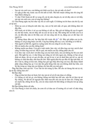 Tân Phong N S                               48                       www.hobieuchanh.com
      - Sao nó xin c i con, con không nói thi t con là ai, cho nó m c c ch i?
      - Có g p gì âu má, tr c sau r i thì nh s bi t. Mà bi t mu n ch ng nào thì càng h
        th n thêm ch ng y.
    - Ví nh V nh Xuân nó            v xong r i, nó n n n chuy n c , nó t i ây n n n v i th y
        má mà xin c i con, con có ng hay không?
    Cô Tân Phong nghe m h i nh v y thì cô c i ng t. Cô không tr l i theo câu h i y mà
cô l i nói:
    - Hôm n con có khuyên nh nh v y, mà coi b nh m c c quá, nh không dám t i
         ây âu.
    -       i tr c nó t hôn vì nó s con không có n t na. Bây gi nó không dè con là ng i
        nó chê h i tr c, mà nó th y n t na con nó l i ái m . Má t ng h i nó bi t con là ai
          i, nó n ây n n n thì th y con v i má c ng nên h x , ng con có ôi b n v i
        ng i ta.
    - Ý! không          c âu má. S h a hôn h i tr c ã 13 r i. Bây gi ph n con t do.
        không có cái gì ràng bu c con h t. ng hay không u t ý con, má ng có b t t .
    -       u ng i ta bi t l i, ng i ta xu ng n c thì con c ng h x cho xong.
    - Má c mu n cho con l y ch ng hoài!
    - Không mu n sao            c. Con gái m t mình, làm vi c v i n ông con trai, mà i ch i
           ng v i n ông con trai. Má lo quá, má mu n con l y ch ng ph t cho r i.
    - Con làm vi c và i ch i v i n ông con trai luôn luôn, mà con không h thì con m i
        gi i. Má ngh l i coi, ví nh bông sen tr ng nó tr trên ng n cây, không có b i cát gì
        dính nó       c, thì nó có quí chi âu, nó quí là t i vì nó t d i bùn mà tr ra, mà nó
        không có chút en úa, nh b n ó ch . M t ng i n bà c o u r i l p t nh th t, vô
         ó mà tu, óng c kín mít, ch ng bao gi ngó th y n ông con trai, d u            c thành
        ph t c ng ch ng hay gì. Con n n l n gi a h ng tr n mà con không dính b i tr n, con
          i l n trong ao v ng mà con không v y bùn t con m i gi i.
    Ông i o c i mà nói: “Con Tân nó nói trúng lý l m.                cho nó thong th mà t x ,
ép nó l y ch ng làm chi”.
    Bà o áp:
    - Ông c         a h i theo nó hoài, b i v y mà nó s s r i mà ch a có ch ng.
    - Có ch ng có ích l i gì, còn không ch ng mà thi t h i ch nào, nên bà c theo ép nó
          y ch ng. Nó ã nói nó nguy n c thân tr n i mà còn ép nó làm chi. Ch ng nào
        nó mu n l y ch ng thì nó l y, còn nó ch a mu n thì thôi ng có khuyên l n ép u ng
        chi h t.
    Bà o không thèm cãi n a.
    Cô Tân Phong ch i t i chi u, n c m r i cô a em v tr ng r i cô m i v nhà riêng
  a cô.




13
     qua
 
