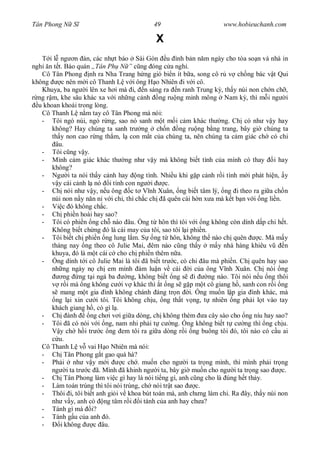 Tân Phong N S                              49                       www.hobieuchanh.com

                                            X
      i l ng n án, các nh t báo Sài Gòn u ình b n n m ngày cho tòa so n và nhà in
ngh n t t. Báo quán „Tân Ph N ” ng óng c a ngh .
   Cô Tân Phong nh ra Nha Trang h ng gió bi n ít b a, song cô r v ch ng bác v t Qui
không      c nên m i cô Thanh L v i ông H o Nhiên i v i cô.
   Khuya, ba ng i lên xe h i mà i, n sáng ra n ranh Trung k , th y núi non ch n ch ,
  ng r m, khe sâu khác xa v i nh ng c nh ng ru ng minh mông Nam k , thì m i ng i
  u khoan khoái trong lòng.
   Cô Thanh L n m tay cô Tân Phong mà nói:
   - Tôi ngó núi, ngó r ng, sao nó sanh m t m i c m khác th ng. Ch có nh v y hay
       không? Hay chúng ta sanh tr ng ch n ng ru ng b ng trang, bây gi chúng ta
       th y non cao r ng th m, l con m t c a chúng ta, nên chúng ta c m giác ch có chi
         âu.
   - Tôi c ng v y.
   - Mình c m giác khác th ng nh v y mà không bi t tình c a mình có thay i hay
       không?
   - Ng i ta nói th y c nh hay ng tình. Nhi u khi g p c nh r i tình m i phát hi n, y
          y cái c nh l nó i tính con ng i         c.
   - Ch nói nh v y, n u ông c t V nh Xuân, ng bi t tâm lý, ng i theo ra gi a ch n
       núi non n y n n n v i chi, thì ch c ch ã quên cái h n x a mà k t b n v i ng li n.
   - Vi c ó không ch c.
   - Ch phi n hoài hay sao?
   - Tôi có phi n ng ch nào âu. ng t hôn thì tôi v i ng không còn dính d p chi h t.
       Không bi t ch ng ó là cái may c a tôi, sao tôi l i phi n.
   - Tôi bi t ch phi n ng lung l m. S ng t hôn, không th nào ch quên               c. Mà m y
       tháng nay ng theo cô Julie Mai, êm nào c ng th y m y nhà hàng khiêu v               n
       khuya, ó là m t cái c cho ch phi n thêm n a.
   -      ng dính t i cô Julie Mai là tôi ã bi t tr c, có chi âu mà phi n. Ch quên hay sao
       nh ng ngày n ch em mình àm lu n v cái i c a ông V nh Xuân. Ch nói ng
            ng ng t i ng ba         ng, không bi t ng s i        ng nào. Tôi nói n u ng thôi
           r i mà ng không c i v khác thì t ng s g p m t cô giang h , sanh con r i ng
           mang m t gia ình không chánh áng tr n i. ng mu n l p gia ình khác, mà
         ng l i xin c i tôi. Tôi không ch u, ng th t v ng, t nhiên ng ph i l t vào tay
       khách giang h , có gì l .
   - Ch ành           ng ch i v i gi a dòng, ch không thèm a cây sào cho ng níu hay sao?
   - Tôi ã có nói v i ng, nam nhi ph i t c ng. ng không bi t t c ng thì ng ch u.
           y ch h i tr c ng em tôi ra gi a dòng r i ng buông tôi ó, tôi nào có c u ai
          u.
   Cô Thanh L v vai H o Nhiên mà nói:
   - Ch Tân Phong g t gao quá há?
   - Ph i nh v y m i              c ch . mu n cho ng i ta tr ng mình, thì mình ph i tr ng
       ng i ta tr c ã. Mình ã khinh ng i ta, bây gi mu n cho ng i ta tr ng sao            c.
   - Ch Tân Phong làm vi c gì hay là nói ti ng gì, anh c ng cho là úng h t th y.
   - Làm toán trúng thì tôi nói trúng, ch nói tr t sao      c.
   - Thôi i, tôi bi t anh gi i v khoa bút toán mà, anh ch ng làm chi. Ra ây, th y núi non
       nh v y, anh có ng tâm r i i tánh c a anh hay ch a?
   - Tánh gì mà i?
   - Tánh g u c a anh ó.
   -       i không     c âu.
 