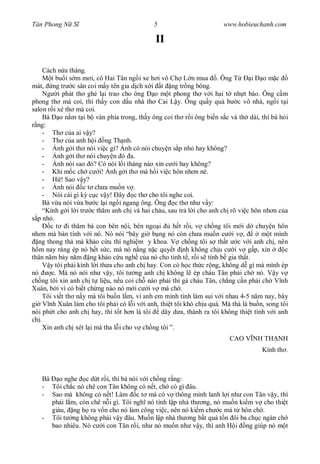 Tân Phong N S                               5                         www.hobieuchanh.com

                                             II

     Cách n a tháng.
        t bu i s m m i, cô Hai Tân ng i xe h i vô Ch L n mua . Ông T             i om c
mát, ng tr c sân coi m y tên gia d ch x i t ng tr ng bông.
     Ng i phát th ghé l i trao cho ông        o m t phong th v i hai t nh t báo. Ông c m
phong th mà coi, thì th y con d u nhà th Cai L y. Ông qu y qu b c vô nhà, ng i t i
salon r i xé th mà coi.
     Bà o n m t i b ván phía trong, th y ông coi th r i ông bi n s c và th dài, thì bà h i
  ng:
     - Th c a ai v y?
     - Th c a anh h i ng Th nh.
     -     nh g i th nói vi c gì? nh có nói chuy n s p nh hay không?
     -     nh g i th nói chuy n ó a.
     -     nh nói sao ó? Có nói l i tháng nào xin c i hay không?
     - Kh m c ch c i! nh g i th mà h i vi c hôn nh n nè.
     -      ! Sao v y?
     -     nh nói c t ch a mu n v .
     - Nói cái gì k c c v y! ây c th cho tôi nghe coi.
     Bà v a nói v a b c l i ng i ngang ông. Ông c th nh v y:
     “Kính g i l i tr c th m anh ch và hai cháu, sau tr l i cho anh ch rõ vi c hôn nh n c a
  p nh .
        c t i th m bà con bên n i, bên ngo i        h t r i, v ch ng tôi m i d chuy n hôn
nh n mà bàn tính v i nó. Nó nói “bây gi b ng nó còn ch a mu n c i v ,                m t mình
  ng thong th mà kh o c u thí nghi m y khoa. V ch ng tôi s th t c v i anh ch , nên
   m nay ráng ép nó h t s c, mà nó n ng n c quy t nh không ch u c i v g p, xin               c
thân n m b y n m ng kh o c u ngh c a nó cho tinh t , r i s tính b gia th t.
       y tôi ph i kính l i th a cho anh ch hay. Con có h c th c r ng, không d gì mà mình ép
nó      c. Mà nó nói nh v y, tôi t ng anh ch không l ép cháu Tân ph i ch nó. V y v
ch ng tôi xin anh ch t li u, n u coi ch nào ph i thì g cháu Tân, ch ng c n ph i ch V nh
Xuân, b i vì có bi t ch ng nào nó m i c i v mà ch .
     Tôi vi t th n y mà tôi bu n l m, vì anh em mình tính làm sui v i nhau 4-5 n m nay, bây
gi V nh Xuân làm cho tôi ph i có l i v i anh, thi t tôi khó ch u quá. Mà thà là bu n, song tôi
nói ph t cho anh ch hay, thì t t h n là tôi     dây d a, thành ra tôi không thi t tình v i anh
ch .
     Xin anh ch xét l i mà tha l i cho v ch ng tôi ”.
                                                                        CAO V NH TH NH
                                                                                    Kính th .



   Bà o nghe c d t r i, thì bà nói v i ch ng r ng:
   - Tôi ch c nó chê con Tân không có n t, ch có gì âu.
   - Sao mà không có n t! Làm c t mà có v thông minh lanh l i nh con Tân v y, thì
     ph i l m, còn chê n i gì. Tôi ngh nó tính l p nhà th ng, nó mu n ki m v cho thi t
     giàu, ng h ra v n cho nó làm công vi c, nên nó ki m ch c mà t hôn ch .
   - Tôi t ng không ph i v y âu. Mu n l p nhà th ng b t quá t n ôi ba ch c ngàn ch
     bao nhiêu. Nó c i con Tân r i, nh nó mu n nh v y, thì anh H i ng giúp nó m t
 