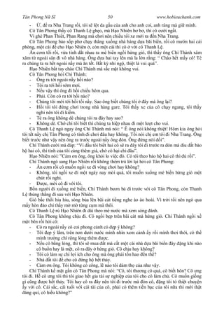 Tân Phong N S                                50                        www.hobieuchanh.com
     -     , ra Nha Trang r i, tôi s l t da g u c a anh cho anh coi, anh ráng mà gi mình.
     Cô Tân Phong th y cô Thanh L gh o, mà H o Nhiên b b , thì cô c i ng t.
     Vì ghé Phan Thi t, Phan Rang mà ch i nên chi u t i xe m i ra n Nha Trang.
     Cô Tân Phong b o s p ph ch y th ng xu ng nhà hàng d a bãi bi n, r i cô m n hai cái
phòng, m t cái cho H o Nhiên , còn m t cái thì cô v i cô Thanh L .
       n c m t i r i, v a tính d t nhau ra mé bi n ng i h ng gió, thì th y ông Chí Thành xâm
xâm t ngoài sân i vô nhà hàng. Ông a hai tay lên mà la l n r ng: “ Chào h t m y cô! Té
ra chúng ta ra h t ngoài n y mà n t t. B t k nhi ng , thi t là vui quá”.
        o Nhiên b t tay chào Chí Thành mà s c m t không vui.
     Cô Tân Phong h i Chí Thành:
     - Ông ra t i ngoài n y h i nào?
     - Tôi ra t i h i s m m i.
     -      u v y thì ông i h i chi u hôm qua.
     - Ph i. Còn cô ra t i h i nào?
     - Chúng tôi m i t i h i t i n y. Sao ông bi t chúng tôi     ây mà ông l i?
     -      i t i tôi ng ch i trong nhà hàng gare. Tôi th y xe c a cô ch y ngang, tôi th y
         nghi nên tôi i ki m.
     - Té ra ông không dè chúng tôi ra ây hay sao?
     - Không dè. Ch chi tôi bi t thì chúng ta hi p nhau i m t l t cho vui.
     Cô Thanh L ngó ngay ông Chí Thành mà nói: “ Ê ông nói không thi t! Hôm kia ông h i
tôi t t n y ch Tân Phong có tính i ch i âu hay không. Tôi nói ch em tôi i Nha Trang. Ông
bi t tr c nh v y nên ông ra tr c ngoài n y ông ón. Ông ng nói d i”.
     Chí Thành c i mà áp: “Ví d u tôi bi t hai cô s ra ây tôi i tr c ra ón mà dìu d t b o
    hai cô, thì tình c a tôi càng thêm giá, ch có h i chi âu”.
        o Nhiên nói: ”C m n ông, ông kh i lo vi c ó. Có tôi theo b o h hai cô thì r i”.
     Chí Thành ngó sang H o Nhiên r i không thèm tr l i l i h i cô Tân Phong:
     -     n c m r i cô mu n ng i xe i vòng ch i hay không?
     - Không, tôi ng i xe i m t ngày nay m i quá, tôi mu n xu ng mé bi n h ng gió m t
         chút r i ngh .
     -        c, m i cô i v i tôi.
        n ng i i xu ng mé bi n, Chí Thành b n b i tr c v i cô Tân Phong, còn Thanh
    th ng th ng i sau v i H o Nhiên.
     Gió b c th i hiu hiu, sóng b a lên bãi cát ti ng nghe ào ào hoài. Vì tr i t i nên ngó qua
    y hòn o ch th y m m t ng c m mà thôi.
     Cô Thanh L r H o Nhiên i dài theo mé n c mà xem sóng ánh.
     Cô Tân Phong không ch u i. Cô ng i b p trên bãi cát mà h ng gió. Chí Thành ng i x
    t bên r i h i cô:
     - Cô ra ngoài n y cô coi phong c nh có p ý không?
     - Tôi p ý l m, trên non d i n c mình nhìn xem c nh y r i mình th i th i, có th
         mình tr ng chí r ng lòng thêm        c.
     -      u cô b ng lòng, thì tôi s mua t mà c t m t cái nhà d a bãi bi n ây ng khi nào
         cô bu n hay là m t, cô ra ây h ng gió. Cô ch u hay không?
     - Tôi có làm s chi l i ích cho ông mà ông ph i t n hao n th ?
     - Nhà t tôi cho cô ng h h t th y.
     - Cám n ông. Tôi không có công, l nào tôi dám th c a nh v y.
     Chí Thành k m t g n cô Tân Phong mà nói: “Cô, tôi th ng cô quá, cô bi t hôn? Cô ng
tôi i. H cô ng tôi thì tôi giao h t gia tài s nghi p c a tôi cho cô làm ch . Cô mu n gi ng
gì c ng       c h t th y. Tôi hay cô ra ây nên tôi i tr c mà ón cô, ng tôi t thi t chuy n
 y v i cô. Cái s c, cái tu i v i cái tài c a cô, ph i có thêm ti n b c c a tôi n a thì m i th t
 áng quí, cô hi u không?”
 