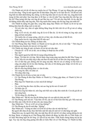 Tân Phong N S                                  51                         www.hobieuchanh.com
      Chí Thành nói t i ó r i a tay mu n ôm cô Tân Phong. Cô g t tay ng d y g n gàng
và nói l n r ng: “Ông là m t ng i thô l thái th m. Ông ã ve tôi m t l n r i. Tôi ã nói cho
ông bi t tôi nh t nh không l y ch ng. L thì ông hi u tâm trí c a tôi nh v y, ông ph i kính
tr ng tôi l m m i ph i. Sao ông dám vô l theo ve vãn tôi n a? Sao ông dám l y ti n b c mà
lòe tôi? Ông t ng ti n b c c a ông ó quí l m hay sao? Tôi nói cho ông bi t, t rày s p lên
tôi không mu n th y m t ông n a. N u ông mu n kh i mang x u thì ông ráng mà tránh tôi”.
      Chí Thành b m ng thì gi n l m, song th y d ng H o Nhiên v i Thanh L i tr l i nên
không dám làm d , ng xuôi x mà nói:
      - Tôi nói nh v y, nh cô nghe không b ng lòng thì thôi ch tôi có l i gì mà cô m ng
          nhi c tôi.
      - Ông vô l v i tôi, tôi nhi c ông ó là t t l m a. L thì tôi tr ng tr ông m t cách
            ng n h n m i ph i.
      - Tôi mu n cho cô sung s ng, ch tôi có làm vi c chi âu mà cô b t l i tôi.
      - Ông mu n ôm tôi, ông ch a bi t l i n a sao?
      Chí Thành ng tr tr , không cãi           c n a.
      Cô Tân Phong th y H o Nhiên và Thanh L tr l i g n t i, thì cô nói ti p: “ Thôi ông i
  i, tôi không còn chuy n chi mà nói v i ông n a”.
      Chí Thành xây l ng i m t vài b c r i tr l i nói nho nh :
      - Chuy n tôi vô l v i cô ó, xin cô ng có thu t l i cho ai bi t.
      - Sao v y?
      -      u ng i ngoài h bi t thì tôi mang ti ng không t t.
      -        c. Tôi h a l i v i ông. Mà tôi bu c ông trong sáng mai ph i b        t Nha Trang mà
               i. N u tôi còn th y ông     ây mà theo tôi n a thì tôi s làm cho ông mang nh c.
      - Tôi v li n bây gi , không ch t i sáng mai âu. Mà tôi xin cô ch ng v Sài Gòn cô
            ng cho phép tôi t i lui nh th ng, ch n u cô bít            ng giao thi p v i tôi thì s e
          anh em ng i ta d ngh .
      - Mà tôi c m ông không           c ve vãn tôi n a.
      - Tôi v ng l i, thôi, tôi chào cô.
      - Tôi c ng chào ông.
      Chí Thành lên l r i kêu xe kéo mà vô ch .
      - Cô Tân Phong i ón H o Nhiên và Thanh L . Ch ng g p nhau, cô Thanh L h i cô
          Tân Phong:
      - Ph i ông Chí Thành kêu xe kéo mà i ó không?
      - Ph i.
      -     a, coi b ng eo theo ch l m, mà sao ng l i b mà v tr c i?
      - Tôi bi u c u v .
      - Hôm kia ng h i th m tôi, nên ng m i bi t mà ra ây ón mình ó. Con dê già ó c
          mài s ng hoài.
      - Tôi b s ng r i, ch         ng lo.
         o Nhiên nói: “B h c a c u ó không h p v i con m t tôi chút nào h t”.
      Cô Tân Phong c i mà nói: “C u h a v i tôi, c u s v Sài Gòn li n bây gi . N u mai mà
tôi còn th y c u       ây thì tôi s làm cho c u mang nh c”.
         o Nhiên h i: “ Nó có vô l v i cô hay không?”.
      Cô Tân Phong do d r i m i áp: “không".
         o Nhiên nói: “T ng nó dám vô l thì tôi s theo cho nó m t bài h c”.
      Ba ng i d t nhau i d c theo bãi bi n m t h i n a r i m i tr v nhà hàng mà ngh .
      Sáng hôm sau, ba ng i th c d y r a m t thay          r i m i i v i nhau xu ng phòng n mà
lót lòng. B c vô phòng n cô Tân Phong th y khách r t ông, l i th y c t V nh Xuân v i
cô Julie Mai ang ng i n lót lòng. Cô li n i l i mà chào. V nh Xuân ch ng h ng mà l i b
ng . Tuy v y mà ông c ng g ng ti n d n cô Julie Mai v i cô Tân Phong. Cô Thanh L th y
 