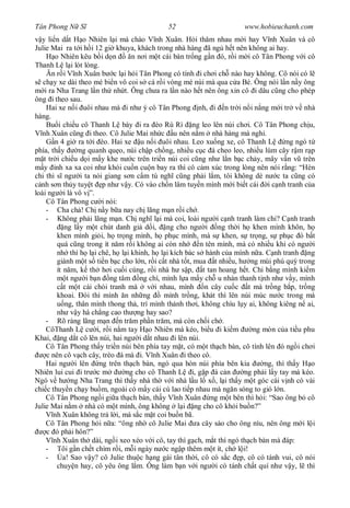 Tân Phong N S                                52                        www.hobieuchanh.com
  y li n d t H o Nhiên l i mà chào V nh Xuân. H i th m nhau m i hay V nh Xuân và cô
Julie Mai ra t i h i 12 gi khuya, khách trong nhà hàng ã ng h t nên không ai hay.
        o Nhiên kêu b i d n        n n i m t cái bàn tr ng g n ó, r i m i cô Tân Phong v i cô
Thanh L l i lót lòng.
       n r i V nh Xuân b c l i h i Tân Phong có tính i ch i ch nào hay không. Cô nói có l
   ch y xe dài theo mé bi n vô coi s cá r i vòng mé núi mà qua c a Bé. Ông nói l n n y ông
    i ra Nha Trang l n th nh t. Ông ch a ra l n nào h t nên ông xin cô i dâu c ng cho phép
ông i theo sau.
     Hai xe n i uôi nhau mà i nh ý cô Tân Phong nh, i n tr i n i n ng m i tr v nhà
hàng.
     Bu i chi u cô Thanh L bày i ra èo Rù Rì ng leo lên núi ch i. Cô Tân Phong ch u,
   nh Xuân c ng i theo. Cô Julie Mai nh c u nên n m nhà hàng mà ngh .
        n 4 gi ra t i èo. Hai xe u n i uôi nhau. Leo xu ng xe, cô Thanh L              ng ngó t
phía, th y        ng quanh qu o, núi ch p ch ng, nhi u c c á cheo leo, nhi u lùm cây r m r p
   t tr i chi u d i m y khe n c trên tri n núi coi c ng nh l n b c ch y, mây v n v trên
   y nh xa xa coi nh khói cu n cu n bay ra thì cô c m xúc trong lòng nên nói r ng: “Hèn
chi thi s ng i ta nói giang s n c m tú ngh c ng ph i l m, tôi không dè n c ta c ng có
  nh s n th y tuy t p nh v y. Có vào ch n lâm tuy n mình m i bi t cái i c nh tranh c a
loài ng i là vô v ”.
     Cô Tân Phong c i nói:
     - Cha ch ! Ch n y b a nay ch lãng m n r i ch .
     - Không ph i lãng m n. Ch ngh l i mà coi, loài ng i c nh tranh làm chi? C nh tranh
            ng l y m t chút danh gi d i, ng cho ng i ng th i h khen mình khôn, h
         khen mình gi i, h tr ng mình, h ph c mình, mà s khen, s tr ng, s ph c ó b t
         quá c ng trong ít n m r i không ai còn nh        n tên mình, mà có nhi u khi có ng i
         nh thì h l i chê, h l i khinh, h l i kích bác s hành c a mình n a. C nh tranh ng
         giành m t s ti n b c cho l n, r i c t nhà t t, mua t nhi u, h ng mùi phú quý trong
         ít n m, k th h i cu i cùng, r i nhà h s p, t tan hoang h t. Chi b ng mình ki m
              t ng i b n ng tâm ng chí, mình l a m y ch u nhàn thanh t nh nh v y, mình
            t m t cái chòi tranh mà v i nhau, mình n cây cu c t mà tr ng b p, tr ng
         khoai. ói thì mình n nh ng           mình tr ng, khát thì lên núi múc n c trong mà
             ng, thân mình thong th , trí mình th nh th i, không chìu l y ai, không kiêng n ai,
         nh v y há ch ng cao th ng hay sao?
     - Rõ ràng lãng m n n tr m ph n tr m, mà còn ch i ch .
     CôThanh L c i, r i n m tay H o Nhiên mà kéo, bi u i ki m              ng mòn c a ti u phu
Khai, ng d t cô lên núi, hai ng i d t nhau i lên núi.
     Cô Tân Phong th y tri n núi bên phía tay m t, có m t th ch bàn, cô tính lên ó ng i ch i
     c nên cô v ch cây, trèo á mà i. V nh Xuân i theo cô.
     Hai ng i lên ng trên th ch bàn, ngó qua hòn núi phía bên kia              ng, thì th y H o
Nhiên lui cui i tr c m           ng cho cô Thanh L i, g p á c n         ng ph i l y tay mà kéo.
Ngó v h ng Nha Trang thì th y nhà th v i nhà l u l x , l i th y m t góc cái v nh có vài
chi c thuy n ch y bu m, ngoài có m y cái cù lao ti p nhau mà ng n sóng to gió l n.
     Cô Tân Phong ng i gi a th ch bàn, th y V nh Xuân ng m t bên thì h i: “Sao ông b cô
Julie Mai n m nhà có m t mình, ông không l i ng cho cô kh i bu n?”
        nh Xuân không tr l i, mà s c m t coi bu n bã.
     Cô Tân Phong h i n a: “ông nh cô Julie Mai a cây sào cho ông níu, nên ông m i l i
     c ó ph i hôn?”
        nh Xuân th dài, ng i xeo xéo v i cô, tay thì g ch, m t thì ngó th ch bàn mà áp:
     - Tôi g n ch t chìm r i, m i ngày n c ng p thêm m t ít, ch l i!
     -      a! Sao v y? cô Julie thu c h ng gái tân th i, cô có s c p, cô có tánh vui, cô nói
         chuy n hay, cô yêu ông l m. Ông làm b n v i ng i có tánh ch t quí nh v y, l thì
 