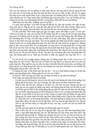 Tân Phong N S                                  54                         www.hobieuchanh.com
Ch em xét mình em, thì em không có m y tánh x u y, mà ông chê là chê b ngoài, thì em
  c c i cho cái lý t ng sai l m c a ông mà thôi, nào em có m c c âu. ã v y có ng i
cho ông t em c i ng i khác là t i ý ông ham giàu. Em không th tin l i y                   c. Em bi t
ch c ông b i c là vì ông t ng l m, ch không ph i ông ham giàu. Tuy v y mà bây gi hay
ch ng nào i n a, em c ng không th làm v ông                 c. Ông bi t t i sao hay không?
       nh Xuân nói nho nh : “Không, xin cô nói ti p”.
    Cô m m c i mà áp: “Cái bình t t p h                  p b r i, d u ráp l i khéo cho m y i n a,
  ng m t giá tr . Ông p cái hy v ng d i dàu p                trót b n n m n m tr ng, b ng cái hy
   ng y tan nh s ng, tiêu nh khói, bây gi làm th nào mà tom góp l i cho                  c".
    Cô li c m t th y V nh Xuân ng i g c g c mà nghe, n c m t nh u có gi t. Cô nói n a:
“Hôm n t i nhà em, ông xin em h a l i h ch ng ông                  v xong r i thì em ng ông ng
ông c i. Em không ch u là t i nh v y ó, ông l i nài xin em nh không ch u l y ch ng, thì
  t tình b ng h u v i ông. Em bi t ông có b nh v trí não, b nh n ng l m, ph i có ng i lão
luy n v tâm b nh c u ông m i             c. Tuy em t i nghi p cho ph n ông d l m, nh ng mà em
  ng t luôn cái vai tu ng b ng h u n a. Em nh hôm ó ông trách em là ng i ác. Không
ph i ác âu, em có nh n l m. Em s b ng h u v i ông, lân la v i ông nhi u l n, r i ông nhìn
bi t em là con Hai Tân mà ông chê ngày tr c thì ông h th n ho c ông n n n quá, ch c cái
tâm b nh c a ông thêm n ng n a, ông không th s ng                c. Rõ ràng h i nãy em v a cho ông
bi t tin em r i, thì ông li n tính t v n ó. T i nh v y em không dám ch u làm b ng h u v i
ông, ch không ph i em ác. B a nay em ph i t thi t c n nguyên cho ông bi t, là vì…, là
vì…”.
    Cô nói t i ó r i cô ng p ng ng, d ng nh cô không mu n bày t h t ý c a cô ra. Cô
  ng h ng r i m i nói l i: ‘B a nay em nói thi t cho ông bi t là vì ông còn theo em c u c u
giùm ông n a. Ông ngh l i mà coi, d u em theo tân th i n th nào i n a, em không h n
gi n ông ó, xét c ng ã quá r i, n u em còn kh ng c u ông n a, thì thành ra em là ph t ch
không ph i t ng lý báo “Tân Ph N ”.
    Cô không nói n a, V nh Xuân m i th th nói: “ Té ra cô th t không t ng tôi là a b t
ngh a, mà c ng không h n, không gi n tôi, tôi cám n cô l m”.
    Cô h i l i: “ i v i ông em nh v y mà ông còn tính t v n n a hay không?”
       nh Xuân nín thinh m t h i r i m i áp:
    - Cái i c a tôi ã h ng r i, n u tôi còn ti c mà i trót              ng i n a thì i xu ng, ch
         không th i lên         c, b i v y tôi t ng, thà ch t tr c cho kh i bu n kh i nh c.
    - Ông là m t nhà bác h c, không l em dám cãi vi c i v i ông. Nh ng mà theo trí
              n c a em con ng i có nhi u m c ích, ch không ph i h làm trai ch bi t lo c i
              h làm gái ch bi t lo l y ch ng ng l p gia th t r i sanh con cháu mà n i dòng,
         tuy em thu c trong h ng gái tân th i nh ng em ch a có cái t t ng quá khích n n i
            p     c gia ình là cái g c c a xã h i. Song em ngh mình i                ng h g p khúc
         chông gai, thì mình tránh mà ki m ngã khác b ng th ng mà i. Ông i h c thành danh
            i, ông tính c i v       h ng h nh phúc. N u ngã           ng y không làm cho ông th y
            nh phúc      c, thì ông b mà i ngã khác, ch sao ông l i ngã lòng th i chí, ông l i
         tính t v n mà làm u ng cái công phu n h c c a ông, và làm cho cha m bu n r u
         th ng ti c.
    - Tôi bây gi nh ng i b bít                ng, tôi không th y ngã nào mà i!
    - Ph i, bên Tây tr v x , ông ch lo l p gia th t. Cu c gia th t làm ông không                   c
         mãn ý, ông nh t nh phá h y cho r i. Mà phá h y t i, ông c ng ch a bi t chán, ông
            ng mu n l p gia th t l i. Nh ng câu chuy n ông nói v i em, t i nhà em hôm n ,
         làm ch ng cho m y l i em mu n nói ó. Ông mu n c i v khác mà ông l ng l ,
         không bi t ph i ch n gái ki u x a mà c i n a, hay là ch n gái ki u nay. Ông b i r i
         không nh t nh, t nhiên ông ph i ch i v i gi a dòng sông, r i ông ph i eo khúc
         cây n ng, d u ông bi t khúc cây y nó s kéo ông chìm l n l n. t i sao mà ông l u tâm
             gia th t quá nh v y?          i ph i có v m i có h nh ph c hay sao? Ông là m t v
 