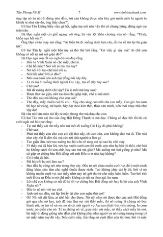 Tân Phong N S                               7                         www.hobieuchanh.com
ông t p nó n nói i ng nh              m, tôi c n không      c nên bây gi mình m i b ng i ta
khinh r nh v y ó, ông th y ch a?”.
    Cô hai Tân không hi u vi c gì h t, nghe m nói nh v y thì cô ch ng h ng, ng ngó m
trân trân.
    Bà      o ng i m t cái gh ngang v i ông, bà v a l t kh n choàng v a nói r ng: “Thi t,
kh n n n h t s c!”.
    Ông o châu mày nói r ng: “Ai bi u bà i xu ng d i làm chi, r i bà v tr l i bà gi n
tôi”.
    Cô hai Tân l i ng i m t bên m và th th h i r ng: ”Có vi c gì v y má? Ai chê con
không có n t na mà má gi n ó?”
    Bà o ngó con r t oai nghiêm mà áp r ng:
    -        c t V nh Xuân nó chê m y, ch ai.
    - Chê h i nào? Nói v i ai mà má hay?
    - Nó nói v i tao ch nói v i ai.
    - Nói h i nào? Nói          âu?
    -         i nói d i nhà anh h i ng h i nãy ây.
    - Té ra má i xu ng d i ng i Cai L y, má v ây hay sao?
    - Ch sao!
    - Má i xu ng d i chi v y? Có ai m i má hay sao?
    -          c th tao gi n, nên tao h i cho giáp m t, ch ai mà m i.
    - Th âu sao má không cho con coi?
    - Th ây, m y mu n coi thì coi…V y cho sáng con m t cha con m y. Con gái An nam
        thì h c n công, n h nh, bày t theo kim th i, theo v n minh, nên m i nh c nhã nh
            y ó!
    Bà v a nói v a móc túi l y ra m t phong th mà a cho con.
    Cô hai Tân m cái th c a ông H i            ng Th nh ra mà c. Ch ng cô c h t r i thì cô
    i ng t mà h i m r ng:
    -       i má th y cái th n y nên má m i i xu ng Cai L y ó ph i không?
    - Ch sao.
    - Ph i mà th y con cho con coi cái th n y, thì con c n, con không cho má i. Th nói
        nh v y, thì là d t r i, má còn t i nhà ng i ta làm gì.
    - Tao gi n l m, nên tao xu ng tao h i cho rõ ràng coi t i sao h chê m y.
    - Vì th y má ã h a l i, nên h mu n c i con thì c i; còn nh h h i thì thôi, ch h i
             không c i r i con ch t hay sao mà má gi n? Má xu ng má h i gi ng gì n a? Má
        có g p v ch ng bác H i ng v i anh c t              nhà hay không?
    - Có nhà            h t.
    - Má h i r i h nói làm sao?
    - Ban u h c ng nói nh trong th v y.               c t nói ch a mu n c i v ,      m t mình
            ng kh o c u làm cho ngh thu c           c rành. Tao không ch u cái lý ó, b i vì nó
        không mu n c i v , sao m y n m nay nó g i th t cho m y luôn luôn. Tao h i ri t
             i lòi ra s     c t nó chê m y không có n t na theo gái An nam.
    -       i chê con không có n t ó là l i v ch ng bác H i ng nói hay là l i c a anh V nh
        Xuân nói?
    -        c t nó nói v i tao ch .
    -      nh nói sao âu, má l p l i y l i cho con nghe th coi?
    -      i! Nó nói dài l m, ai nh h t cho        c. Nó nói n m nó     c th c a anh H i ng
            i qua cho nó hay, nh ã h a làm sui v i th y m y, thì nó t ng là ch ng nó h c
        thành r i, nó tr v x s , nó s có m t ng i v An nam thi t thà m m m ng, lo c m
              c, áo qu n cho nó. Té ra ch ng nó v , giáp m t v i m y, nó th y cách m y n nói,
             m y i ng gi ng nh          m ch không ph i nh ng i v nó t ng t ng trong trí
        nó m y n m nay ó v y. N u c i m y, thà r ng nó c i m còn t t h n, b i vì m y
 