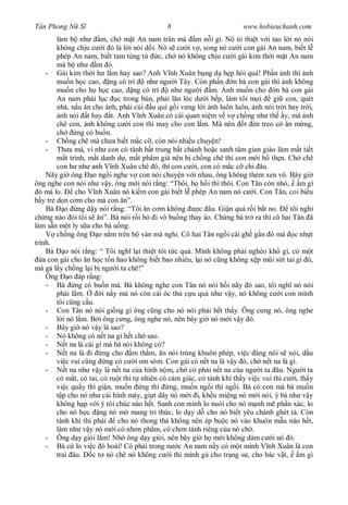 Tân Phong N S                                8                         www.hobieuchanh.com
        làm b nh          m, ch m t An nam trân mà m n i gì. Nó t thi t v i tao l i nó nói
        không ch u c i ó là l i nói d i. Nó s c i v , song nó c i con gái An nam, bi t l
        phép An nam, bi t tam tùng t        c, ch nó không ch u c i gái kim th i m t An nam
        mà b nh         m ó.
    - Gái kim th i h l m hay sao? Anh V nh Xuân b ng d h p hòi quá! Ph n nh thì nh
        mu n h c cao, ng có trí         nh ng i Tây. Còn ph n n bà con gái thì nh không
        mu n cho h h c cao, ng có trí            nh ng i m. nh mu n cho n bà con gái
        An nam ph i l c c trong bùn, ph i l n lóc d i b p, làm tôi m i             gi con, quét
        nhà, n u n cho nh, ph i cúi u quì g i v ng l i nh luôn luôn, nh nói tr i hay tr i,
          nh nói t hay t. Anh V nh Xuân có cái quan ni m v v ch ng nh th y, mà nh
        chê con, nh không c i con thì may cho con l m. Má nên t èn treo c n m ng,
        ch       ng có bu n.
    - Ch ng chê mà ch a bi t m c c , còn nói nhi u chuy n!
    - Th a má, ví nh con có tánh b t trung b t chánh ho c sanh tâm gian gi o làm m t ti t
            t trinh, m t danh d , m t ph m giá nên b ch ng chê thì con m i h th n. Ch chê
        con h nh anh V nh Xuân chê ó, thì con c i, con có m c c chi âu.
    Nãy gi ông o ng i nghe v con nói chuy n v i nhau, ông không thèm xen vô. Bây gi
ông nghe con nói nh v y, ông m i nói r ng: “Thôi, h h i thì thôi. Con Tân còn nh , m gì
  ó mà lo.      cho V nh Xuân nó ki m con gái bi t l phép An nam nó c i. Con Tân, coi bi u
   y tr d n c m cho má con n”.
    Bà o ng d y nói r ng: “Tôi n c m không               c âu. Gi n quá r i b t no.     tôi ngh
ch ng nào ói tôi s n”. Bà nói r i b i vô bu ng thay áo. Ch ng bà tr ra thì cô hai Tân ã
làm s n m t ly s a cho bà u ng.
        ch ng ông o n m trên b ván mà ngh . Cô hai Tân ng i cái gh g n ó mà c nh t
trình.
    Bà o nói r ng: “ Tôi ngh l i thi t tôi t c quá. Mình không ph i nghèo kh gì, có m t
   a con gái cho n h c t n hao không bi t bao nhiêu, l i nó c ng không x p m i s t tai gì ó,
mà g l y ch ng l i b ng i ta chê!”
    Ông o áp r ng:
    - Bà ng có bu n mà. Bà không nghe con Tân nó nói h i nãy ó sao, tôi ngh nó nói
        ph i l m.         i n y mà nó còn cái óc th c u quá nh v y, nó không c i con mình
        tôi c ng c u.
    - Con Tân nó nói gi ng gì ông c ng cho nó nói ph i h t th y. Ông c ng nó, ông nghe
           i nó l m. B i ông c ng, ông nghe nó, nên bây gi nó m i v y ó.
    - Bây gi nó v y là sao?
    - Nó không có n t na gì h t ch sao.
    -       t na là cái gì mà bà nói không có?
    -       t na là i ng cho m th m, n nói trúng khuôn phép, vi c áng nói s nói, d u
        vi c vui c ng ng có c i om sòm. Con gái có n t na là v y ó, ch n t na là gì.
    -       t na nh v y là n t na c a hình n m, ch có ph i n t na c a ng i ta âu. Ng i ta
        có m t, có tai, có ru t thì t nhiên có c m giác, có tánh khí th y vi c vui thì c i, th y
        vi c qu y thì gi n, mu n ng thì ng, mu n ng i thì ng i. Bà có con mà bà mu n
           p cho nó nh cái hình máy, gi t dây nó m i i, kh u mi ng nó m i nói, ý bà nh v y
        không h p v i ý tôi chúc nào h t. Sanh con mình lo nuôi cho nó m nh m ph n xác, lo
        cho nó h c ng nó m mang tri th c, lo d y d cho nó bi t yêu chánh ghét tà. Còn
        tánh khí thì ph i      cho nó thong th không nên ép bu c nó vào khuôn m u nào h t,
        làm nh v y nó m i có nh n ph m, có ch n tánh riêng c a nó ch .
    - Ông d y gi i l m! Nh ông d y gi i, nên bây gi h m i không dám c i nó ó.
    - Bà c lo vi c ó hoài! Có ph i trong n c An nam n y có m t mình V nh Xuân là con
        trai âu.      c t nó chê nó không c i thì mình g cho tr ng s , cho bác v t,         m gì
 
