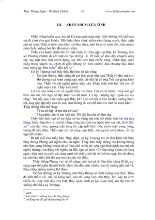 Wasserzeichen Text
Th y Thông Ngôn - H Bi u Chánh 10 www.hobieuchanh.com
III. NHEN NHÚM L A TÌNH
Th y thông bu n quá, mà x Cà-mau quê mùa nên th y không bi t ch nào
mà i ch i cho gi i khuây. M t b a chúa nh t, nh m r m tháng m i, th y nghe
nói t i chùa Ph t, trên vàm kinh có làm chay, nên n c m s m r i, th y m n
t chi c xu ng b i lên ó mà coi ch i.
Th y v a b c ch n lên t i c a chùa thì th y g p v th y ký Tr ng, làm
Th ng chánh, i v i m t cô tr c ch ng 18, 19 tu i, c eo dây chuy n vàng
tây, tay m t eo m t chi c ng, tay trái eo m t chi c vàng, mình m c qu n
hàng tr ng xuy n nu, ch n i giày nhung thêu c m, u choàng h u kh n
màu tr ng gà, b n biên14
u k t i15
.
Cô ký Tr ng ngó th y th y thì h n h nói r ng:
- a th y thông, th y c ng i coi làm chay n a sao? Ri t vô ây mà coi.
ng s a so n cúng ng , m t lát n a l i có ông Y t ma gi ng kinh
a. Th y vô c t ngh a giùm m y câu Th p n cho hai ch em tôi
nghe m t chút. Th y bi t hôn?
Cô nói nói c i c i và ngo t th y vô chùa. Hai cô i tr c, th y n i gót
theo sau mà li c ngó cô i kh n tua ó hoài. Cô ký Tr ng ngó ngoái l i nói
ng: ”X n y quê mùa bu n quá th y há? Con em tôi trên Sa- éc xu ng th m
tôi, may g p d p n y cho nó coi, ch không thì có ch nào vui cho nó ch i âu “.
Th y thông li n h i r ng:
- Té ra cô ây là em c a cô sao?
- Th a ph i, nó là em ru t tôi. Tôi th ba còn nó th sáu.
Th y li c m t ngó cô n th y cô da tr ng mà còn d i ph n nên hai má ng
ng, hàm r ng khít r t mà l i tr ng trong, hai bàn tay ngón nh mà dài, ánh òn
xa16
còn d u nh u, g ng m t sáng r , c p m t h u tình, ch n mày cong vòng,
ng i y u u. Th y ngó cô, cô c ng ngó th y, hai ng i nhìn nhau, r i b
ng h t c hai.
i t i ch treo m y b c Th p n, cô ký Tr ng ch t t m hình mà bi u
th y thông Phong c t ngh a cho cô nghe. Th y làm th y thông mà không thông
cho l m, song không mu n cô Sáu chê mình d , nên ngó hình nh d o mà c t
ngh a b ng, mà ng c t ngh a c li c ngó cô hoài. Cô Sáu c ng ch m ch l ng
nghe, th y nói và c i, cô c ng c i v i th y, m t lát r i h t b ng , khi thì ng
m t bên th y khi thì xen nói chuy n v i th y.
Th y thông Phong vui v vô cùng, nên hai cô i âu th y c ng i ó; coi
cúng ng r i nghe thuy t kinh, ch i cho n n a chi u, hai cô xu ng ghe mà v ,
th y c ng xu ng xu ng b i theo.
d c ng cô ký Tr ng m i th y thông có r nh xu ng nhà ch i. Th y
ã tính th m r i, mà có ti ng m i n a thì càng ti n cho th y, b i v y n c m
chi u r i th y ch i u r a m t, thay qu n lãnh áo l c so n m i, r i i nón i
xu ng nhà th y ký Tr ng.
14
nh
15
lo i vi n có nh ng l n ch lòng thòng
16
ng tay gi th ng b ng lúc i
 