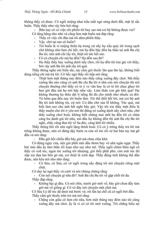 Wasserzeichen Text
Th y Thông Ngôn - H Bi u Chánh 13 www.hobieuchanh.com
không th y cô c. Cô ng i mi ng nhai tr u m t ngó s ng d i t, m t l s c
bu n. Th y th y nh v y bèn h i r ng:
- a nay cô có vi c chi phi n tôi hay sao mà coi b không c vui?
Cô t ng h ng nho nh và c ng làm m t bu n mà áp r ng:
- Th y có vi c chi âu mà tôi dám phi n th y.
- y ch t i sao cô bu n?
- Tôi bu n là vì mi ng thiên h trong x n y h x u quá; tôi trong s ch
ch không nh b n chi h t, mà h n b y n b th u tai anh Ba ch
Ba tôi, nên nh ch r y tôi, thi t tôi t c h t s c.
- Cô có chuy n chi mà h n? H n sao ó?
- th y th y hay xu ng d i n y ch i, r i h n tôi trai gái v i th y,
i v y anh Ba tôi nh r y tôi quá.
Th y thông nghe nói bi n s c, tay c m gói thu c l n qua l n l i, không bi t
dùng ti ng chi mà tr l i. Cô li c ngó th y r i ti p nói r ng:
- Thi t h n m t tháng nay êm nào th y c ng xu ng ây ch i. Mà th y
xu ng l n nào c ng có anh Ba ch Ba tôi nhà còn nói chuy n thì nói
chuy n th ng ch th y có t ý ve vãn hay là có t l i ch c gh o tôi
bao gi âu mà h nói b y nh v y. Làm thân con gái khó quá! H
không th ng h thêu d t ít ti ng thì cho mình nh nhu c c i.
hôm qua n nay tôi bu n l m. Tôi th th t h t l i, mà coi b anh
Ba tôi nh không tin, c nói: Có âu chó s a l không. T c quá, mà
bi t làm sao cho nh h t nghi bây gi . V y tôi xin th y m t u là
th y mu n cho tôi yên n i thì ng có xu ng d i n y ch i n a, ch
th y xu ng ch i hoài, không bi t ch ng mai m t h n tôi có ch a
càng h danh giá tôi n a, mà d u h không n thì anh Ba ch Ba tôi
nghi, ch c c ng a tôi v Sa- éc, càng kh tôi nhi u.
Th y thông b i r i nên ng i l ng thinh hoài. Cô có ý trông th y tr l i mà
trông không c, nên cô ng d y b c ra c a x tóc r i xè hai bàn tay mà g
u và nói r ng:
- u g i h i chi u n bây gi mà ch a ch u khô.
Cô ng ngay c a, nên gió ph t mùi d u th m bay vô nhà ngào ng t. Th y
i mùi d u y tâm th n r i lo n nh say nh mê. Th y ng i châm b m ngó cô
th y cô xoã tóc, ng n tóc xu ng t i nh ng, gió th i ph t ph , còn mái tóc thì
p x i d a hai bên gò má, coi thi t là xinh p. Th y ng tình không th d n
c, nên kêu nói nho nh r ng:
- Cô Sáu, cô Sáu, cô vô ng i trong n y ng tôi nói chuy n riêng m t
chút.
Cô day l i ngó th y và c i và nói chúng ch ng r ng:
- Còn nói chuy n gì n a ó? Anh Ba ch Ba tôi v g p ch t tôi a.
Th y áp r ng:
- Không h i gì âu. Cô nói chín, m i gi m i v , bây gi ch a y tám
gi mà v gi ng gì. Cô vô ây nói chuy n m t chút mà.
Cô Sáu Lý tóc dã d i mà b c vô, r i l n l i ch c cô ng i b i u.
Th y c m gói thu c tr n tr mà nói r ng:
- Ch ng còn gi u cô làm chi n a, h n m t tháng nay êm nào tôi c ng
xu ng ây mà ch i, y là vì có cô tôi m i xu ng. Tôi ch ng hi u t i
 