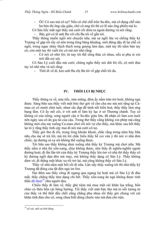Wasserzeichen Text
Th y Thông Ngôn - H Bi u Chánh 15 www.hobieuchanh.com
- i! Có sao mà cô s ? N u cô chê ch trên Sa- éc, mà cô ng ch nào
hèn thì ông c u gi n, ch cô ng tôi thì có l nào ng phi n mà lo.
Cô Sáu li c m t ngó th y mà c i r i dòm ra ngoài ng và nói r ng:
- Bây gi có l anh Ba v i ch Ba tôi v g n t i.
Th y thông mu n ng i nói chuy n n a, mà s ng i lâu v ch ng th y ký
Tr ng v g p r i r y cô nên trong lòng bâng khuâng, m i ng d y i l i ch cô
ng i, trong ng c nh y th ch th ch song g ng làm d n, m t tay thì n m bàn tay
cô, còn m t tay thì vu t tóc cô mà nói nh r ng:
- Cô nói cô nh l i; t nay tôi th s ng thác có nhau, n u ai ph ai xin
tr i t soi xét.
Cô Sáu Lý cu i u mà c i; ch ng nghe th y nói d t l i r i, cô m i a
tay xô nhè nh và nói r ng:
- Thôi i v i, k o anh Ba ch Ba tôi v g p ch t tôi a.
IV. TH I LUI B NH C
Th y thông ra v , n a ti c, n a m ng, êm y n m tr n tr hoài, không ng
c. Sáng b a sau th y vi t m t b c th g i v cho cha me mà nói r ng t i Cà-
mau có cô m i chín tu i, nhan s c p tánh n t hi n hoà, th y th y làm ng
ng l m. Cô y m côi, v i anh r làm ký l c s Th ng chánh. Tuy cô
không có c a riêng, song ng i c u Sa- éc giàu l n, ã nh n cô làm con nuôi
nên ngày sau cô n gia tài c a c u. Trong th th y c ng không xin phép mà c ng
không m i cha m xu ng Ca-mau ch i r i nói v cho th y, mà khúc sau h t th y
i t ý r ng th y tính c y mai i nói mà c i cô n .
Th y g i th i r i, trong lòng kho n khoái, ch c r ng trong n m b y b a
a cha m s tr l i, mà tr l i ch c bi u th y h coi v a ý thì nói vì nhà n
chi c, l i ng sá xa sôi không th xu ng c.
T i b a sau th y không dám xu ng nhà th y ký Tr ng mà ch i n a. Mà
th y n m nhà thì x n-xang, ch u không c, nên th y i ngh u-ngh n ngoài
ng hoài, i l n l n t i c a th y ký Tr ng th y lén òm vô nhà thì th y th y cô
ký ng ng i d a èn mà may, mà không th y d ng cô Sáu Lý. Th y không
dám vô, i th ng m t khúc xa r i tr l i, mà c ng không th y cô Sáu Lý.
Th y v nhà n m m t h i r i i n a. L n n y th y xu ng t i thì nhà th y ký
Tr ng ã óng c a t t èn ng im lìm.
Hai êm sau th y c ng i ngang qua ngang l i hoài mà cô Sáu Lý i âu
t, th y ch ng th y t m d ng chi h t. Th y x n-xang n ng không c tinh
th n dã d i19
nh ng i au.
Chi u th y i làm v , th y ghé ti m mà mua m t cái kh n l a tr ng, b n
chéo có thêu b n cái bông h ng. T i th y vi t m t b c th mà t n i t ng t
a th y và th th t d u ch t c ng ch ng ph nhau r i th y gói chung v i cái
kh n tính a cho cô, song ch a bi t dùng ch c nào mà a cho ti n.
19
o i, m t s linh ng
 