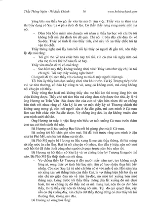 Wasserzeichen Text
Th y Thông Ngôn - H Bi u Chánh 16 www.hobieuchanh.com
Sáng b a sau th y b gói y vào túi mà i làm vi c. Th y v a ra kh i nhà
thì th y d ng cô Sáu Lý phía d i i lên. Cô th y th y r ng r ng n c m t mà
nói:
- êm b a h m mình nói chuy n v i nhau ai th y h h c v i ch Ba tôi
không bi t mà ch ánh tôi d quá. Ch nói ít b a ây ch a tôi v
Sa- éc. Th y có tính l nào th y tính, ch n u tôi xa th y ch c tôi t
n tôi ch t.
Th y thông nghe nói l y làm b i r i l i th y có ng i i g n t i, nên th y
t t nói r ng:
- Tôi g i th v nhà ch c b a nay t i r i, xin cô ch vài ngày n a coi
cha m tôi tr l i th nào r i s hay.
Th y v a mu n i thì cô nói r ng:
- Sao h m nay th y không xu ng ch i n a? Th y làm nh v y ch Ba tôi
ch nghi. T i nay th y xu ng nghe hôn?
Có ng i i t i, nên th y v i cô dang ra mà i m t ng i m t ng .
T i b a y th y làm d n xu ng ch i nh khi tr c. Cô ký Tr ng ti p r c
vui v nh th ng, cô Sáu Lý c ng ra vô, song cô không c i, mà c ng không
nói chuy n v i th y.
Th y trông th hoài mà không th y cha m h i âm thì trong lòng b t r t
ch u không c. Th y ch t i tám b a mà c ng ch a ti p c th nhà, y là vì
ông H ng s Tr n V n S c c th c a con t vi c hôn nh n thì v ch ng
bàn tính v i nhau r ng cô Sáu Lý là em v m t th y ký s Th ng chánh thì
không sang tr ng gì, còn nói ng i c u Sa- éc giàu, mà con mình Cà-mau
làm sao bi t ch c trên Sa- éc c. V ch ng ông u d d không mu n cho
con mình c i ch ó.
Ông H ng s m c lo vi c làng nên bi u v tu t xu ng Cà-mau tr c th m
con sau coi tình c nh th nào.
Bà H ng s i tàu xu ng B c-liêu r i bà giang ghe mà i Cà-mau.
Bà xu ng t i h i chín gi s m mai. Bà ã bi t tr c r ng con mình u
nhà bà Phó M , nên bà h i th m mà t i ó.
Bà Phó M nghe bà H ng s S c x ng là m c a th y thông, thì bà m ng
ti p r c ân c n l m. Hai bà nói chuy n v i nhau, tâm u ý hi p, nên m i nói
t h i thì ã thân thi t c ng nh ng i có quen tr c n m b y n m r i.
Bà H ng s h i th m cô Sáu Lý và v ch ng th y ký Tr ng là ng i th
nào. Bà Phó M l y thi t tình mà nói r ng:
- ch ng th y ký Tr ng ây m i m y n m nay, tuy không mích
lòng ai, song th y có tánh bài b c nên làm có bao nhiêu thua h t b y
nhiêu. Còn con Sáu Lý t nh chí l n nó v i anh r nó. H i n m kia
nó x ng x u v i th ng bi n c a th y Cai, b v th ng bi n b t b r y rà
nên ch nó gi n a nó v trên Sa- éc, nó m i tr xu ng h n m t
tháng nay. Lóng tr c tôi th y th y thông chà l t xu ng ó mà ch i
hoài, tôi s chúng d d th y mê sa mà mang h i, nên tôi có t b n
th y, tôi b th y r y nên tôi không nói n a. T i ó qu quy t l m, v y
n có ch xu ng ây, xin ch la d t th y thông ng có cho th y t i lui
th ng l m, không nên âu.
Bà H ng s vùng h i r ng:
 