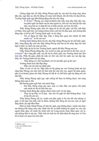 Wasserzeichen Text
Th y Thông Ngôn - H Bi u Chánh 23 www.hobieuchanh.com
Ch ng nh p ti c r i th y thông Phong ng i n, mà m t lát c ng ch y dòm
u n y, ngó u n , khi thì ng rót r u m i khách, khi thì bi u tr d n n,
Tr ng Sanh gi n quá d n không ng nên kêu l n r ng:
- Ê! i- on24
Phong, toa c ng là khách nh m y ông m y th y ây v y,
toa ph i ng i êm th m mà n nh ng i ta, ch toa còn làm b l n x n
a, moa b t tai và p ít toa ra kh i c a a, nói toa cho bi t.
Th y thông Phong nghe m y l i n ng n y thì n i gi n, mà li c m t th y
cô Di u Anh ng i bên ván mi ng chúm chím c i thì h th n quá, nên buông a
ng d y và i l i ch Tr ng Sanh ng i và nói r ng:
- Tôi có ng t i th y âu, th y ng bàn quan l n chánh r i th y
mu n xài25
ai thì xài sao?
Tr ng Sanh không thèm tr l i, i th y thông Phong l i t i ch th y ng i,
th y vùng ng d y n n cho th y thông Phong m t b t tai l i nh y p cho m t
p té nh i vô cánh c a m t cái r m.
M y th y áp l i k ôm Tr ng Sanh, ng i th y Phong mà can.
Th y thông Phong ng d y, tóc x bít c m t, gò má bên t lòm, cái cà-
ra-hoách26
en v ng âu m t, sau ít l i b chi c giày c a Tr ng Sanh nên l m
lem n a. Ph n thì gi n, ph n thì m c c , b i v y môi tái xanh, tay run l p c p,
th y ch Tr ng Sanh mà nói r ng:
- Th y ng có th mà phách v i tôi mà th y gi i gì ó sao?
Tr ng Sanh tr n m t áp r ng:
- y còn nói n a tao ánh n a.
Th y và nói và x c l i. M y th y k thì gi ng tay c n Tr ng Sanh mà nói
ng th y Phong còn nh m i l i l m m t l n nên cho xin, ng i thì ph i qu n,
n cà-ra-hoách giùm cho th y Phong r i d t i v ch bi u ng i n d ng nói chi
a h t.
Th y thông Phong ng i g c m t xu ng h th n n không c, mà c ng
không dám ngó ai h t.
Bà H ng qu n ng i bên ván trách r ng:
- Hai th y thông nóng n y quá, may có m y th y can giùm, ch ph i
t mình tôi thì tôi bi t làm sao.
Tr ng Sanh ng d y mi ng chúm chím c i và nói r ng:
- Th a dì t i th y vô l quá, làm cho tôi gi n tôi d n không c. V y
dì tha l i cho tôi.
Th y thông Phong u t c, mu n nói ph i qu y ít l i cho x u nh ng vì
gi n và h th n nên th y m t trí khôn, không bi t ti ng chi mà nói, nên c ng i
ng thinh, b m t m m.
êm y th y thông Phong v nhà t c gi n, ng không c, mu n r a nh c
mà không bi t d ng m u nào, ánh l n thì s ánh không l i ng i ta, còn c y
ng i khác ph v i mình thì mình m i t i Long-xuyên ch a thâm giao v i ai,
nên không bi t ai mà c y. Th y tính t i tính lui r i nh t nh sáng mai vô Tòa
s ki n v i quan l n ch t nh.
24
(didon), anh
25
y, xài x ,khi n trách
26
Cà v t
 