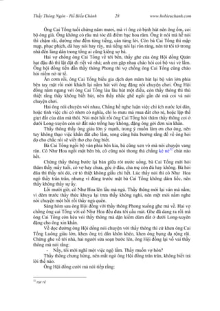 Wasserzeichen Text
Th y Thông Ngôn - H Bi u Chánh 28 www.hobieuchanh.com
Ông Cai T ng tu i ch ng n m m i, mà vì ông có b nh hút nên ông m, coi
ông già. Ông không có râu mà tóc ã m b c hoa râm. Ông ít nói mà h nói
thì ch m rãi, d ng nh m t ng ti ng, cân t ng l i. Còn bà Cai T ng thì m p
p, ph c ph ch, ã hay nói hay r y, mà ti ng nói l i r n r ng, nên t tôi t trong
nhà n làng dân trong t ng ai c ng kiêng s bà.
Hai v ch ng ông Cai T ng v t i b n, th y ghe c a ông H i ng Qu n
t u ó thì l t t i ri t vô nhà; anh em g p nhau chào h i coi b vui v l m.
Ông h i ng ti n d n th y thông Phong thì v ch ng ông Cai T ng c ng chào
i ni m n t t .
n c m r i, ông Cai T ng bi u gia d ch d n mâm hút l i b ván l n phía
bên tay m t r i m i khách l i n m hút v i ông ng nói chuy n ch i. Ông H i
ng n m ngang v i ông Cai T ng lâu lâu hút m t u, còn th y thông thì thú
thi t r ng th y không bi t hút, nên th y nh c gh ng i g n ó mà coi và nói
chuy n ch i.
Hai ông nói chuy n v i nhau, Ch ng h nghe lu n vi c chi ích n c l i dân,
ho c tính vi c chi có nh n có ngh a, ch lo m u mà mua t cho r , ho c l p th
gi t t c a dân mà thôi. Nói m t h i r i ông Cai T ng h i th m th y thông coi
i Long-xuyên còn s t nào tr ng hay không, ng ông g i n xin kh n.
Th y thông th y ông giàu l n m nh, trong ý mu n làm n cho ông, nên
tuy không th o vi c kh n t cho l m, song c ng h a b ng r ng v ông h i
cho ch c r i s vi t th cho ông bi t.
Bà Cai T ng ng i b ván phía bên kia, bà c ng xen vô mà nói chuy n vang
rân. Cô Nh Hoa ng i m t bên bà, cô c ng nói thong th ch ng ké né32
chút nào
t.
Ch ng th y thông b c l i bàn gi a rót n c u ng, bà Cai T ng m i h i
th m th y m y tu i, có v hay ch a, g c âu, cha m còn hay không. Bà h i
âu thì th y nói ó, c t thi t không gi u chi h t. Lúc th y nói thì cô Nh Hoa
ngó th y trân trân, nh ng vì ng tr c m t bà Cai T ng không dám li c, nên
th y không th y s y.
L i m i gi , cô Nh Hoa lên l u mà ng . Th y thông m i l i ván mà n m;
vì êm tr c th y th c khuya l i tr a th y không ngh , nên m t m i n m nghe
nói chuy n m t h i r i th y ng quên.
Sáng hôm sau ông H i ng v i th y thông Phong xu ng ghe mà v . Hai v
ch ng ông cai T ng v i cô Nh Hoa u a t i c u mát. Ghe ã dang ra r i mà
ông Cai T ng còn kêu vói th y thông mà d n ki m dùm t d i Long-xuyên
ng cho ông xin kh n.
V d c ng ông H i ng nói chuy n v i th y thông thì c khen ông Cai
ng Luông giàu l n, khen ông tr dân khôn khéo, khen ông b ng d r ng rãi.
Ch ng ghe v t i nhà, hai ng i s a so n b c lên, ông H i ng l i v vai th y
thông mà nói r ng:
- y, tôi m i ngh m t vi c ng l m. Th y mu n v hôn?
Th y thông ch ng h ng, nên m t ngó ông H i ng trân trân, không bi t tr
i th nào.
Ông H i ng c i mà nói ti p r ng:
32
t rè
 