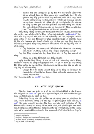 Wasserzeichen Text
Th y Thông Ngôn - H Bi u Chánh 29 www.hobieuchanh.com
- Tôi h i thi t ch không ph i gi b âu. N u th y mu n ki m v thì
tôi nói v i anh T ng tôi ng nh g con cháu tôi cho th y. T hôm
qua n nay th y qua nhà ch i, th y th y con cháu tôi rõ ràng, nó d
coi, ch không l ch s cho l m, mà c i v ki m gái xinh p làm chi,
x u là v c a mình. Nó có h c trên N h c ng ba b n n m, nó
nói ti ng tây khá quá. Tôi m i quen bi t th y m y tháng nay, mà tôi
th y tánh n t th y tôi th ng, nên tôi tính nh v y ng g n g i nhau
ch i. Th y ngh th coi c thì tôi làm mai giùm cho.
Th y thông Phong tuy trong trí th ng m c c i v giàu, theo nh l i
cha m d y, song vô n nhà Cai T ng Luông, th y th y nhà c a kinh dinh33
th y
choá m t, th y th y cô Nh Hoa eo h t xoàn th y kinh tâm, th y nghe ch nhà
giàu, s huê l i m i n m n n m b y ch c ngàn th y khi p s , nên th y ch ng
dám c cho c vào làm r m t nhà nh v y bao gi . Nay thình lình nghe
y l i c a ông H i ng ch ng khác nào n m chiêm bao, b i v y th y bi n s c
i ú r ng:
- Ông th ng tôi cám n ông quá...N u c nh v y thì tôi cám n ông
m..Mà tôi s ...không bi t con ông T ng có ng tôi hay không?
Ông H i ng kéo tay bi u th y b c lên tr c, r i ông theo sau mà nói
ng:
- Không h i gì âu, tôi tính cho. Th y ng lo.
Ngày y th y thông Phong c n m mà tính hoài, n a m ng n a lo, không
mu n nói chuy n, mà c ng không ch u i ch i. T i l i, l i m i gi th y t ông
i ng xu ng tàu mà v . Ông H i ng a ra t i c u tàu. Lúc tàu g n m
dây, ông nói v i th y r ng:
- Chuy n ó tôi nói l i v i anh T ng và ch T ng tôi r i tôi g i th
cho th y hay. Còn th y h i d dùm tôi có mi ng t nào tr ng thì th y
cho tôi hay li n nhé.
Th y thông d r i k tàu súp-lê34
ch y tu t.
VII. NG C V GIÀU
Tàu ch y c m t khúc xa, t cò tàu cho t i hành khách ai n y u ng
t, duy phía sau ch n v t35
qu t n c nghe l ch x ch, còn trên mui lâu lâu nghe
ti ng súp-lê th i cho ghe tránh mà thôi.
Th y thông Phong n m trên gh b , tay gác ngang qua trán, m t nh m lim
dim, còn trí lúc thì t t ng xóm Phú-h i, lúc ph ng ph t mi n T m-vu, dã
i36
bàn hoàn, m ng lo l n x n, th y th m ngh n u mình c i ng cô Nh
Hoa thì ch c cha m vui m ng, ã h t phi n trách, mà l i thêm yêu m n mình
a. Nh ng quân khinh khi nh o báng mình nh Lê Tr ng Sanh, nh bà H ng
qu n Vi n, còn dám khinh mình còn dám nh o mình hôn? Mình là r c a ông Cai
33
ng rãi, ng n n p
34
(souffler), th i gió nh th t ông b c a th rèn)
35
ph n truy n l c t máy xu ng n c y tàu
36
hay dã d i, có v mõi m t
 