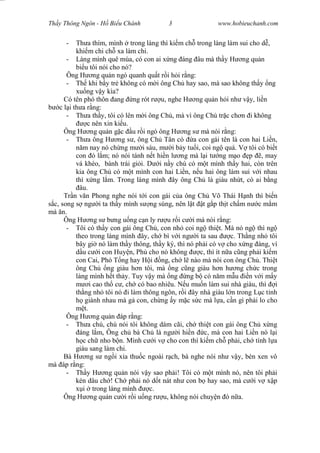 Wasserzeichen Text
Th y Thông Ngôn - H Bi u Chánh 3 www.hobieuchanh.com
- Th a thím, mình trong làng thì ki m ch trong làng làm sui cho d ,
khi m chi ch xa làm chi.
- Làng mình quê mùa, có con ai x ng áng âu mà th y H ng qu n
bi u tôi nói cho nó?
Ông H ng qu n ngó quanh qu t r i h i r ng:
- Th khi b y tr không có m i ông Ch hay sao, mà sao không th y ng
xu ng v y kìa?
Có tên phó thôn ang ng rót r u, nghe H ng qu n h i nh v y, li n
c l i th a r ng:
- Th a th y, tôi có lên m i ông Ch , mà vì ông Ch tr c ch n i không
c nên xin ki u.
Ông H ng qu n g c u r i ngó ông H ng s mà nói r ng:
- Th a ông H ng s , ông Ch Tân có a con gái tên là con hai Li n,
m nay nó ch ng m i sáu, m i b y tu i, coi ng quá. V tôi có bi t
con ó l m; nó nói tánh n t hi n l ng mà l i t ng m o p , may
vá khéo, bánh trái gi i. D i n y chú có m t mình th y hai, còn trên
kia ông Ch có m t mình con hai Li n, n u hai ông làm sui v i nhau
thì x ng l m. Trong làng mình ây ông Ch là giàu nh t, có ai b ng
âu.
Tr n v n Phong nghe nói t i con gái c a ông Ch Võ Thái H nh thì bi n
c, song s ng i ta th y mình s ng sùng, nên l t t g p th t ch m n c m m
mà n.
Ông H ng s b ng u ng c n ly r u r i c i mà nói r ng:
- Tôi có th y con gái ông Ch , con nh coi ng thi t. Mà nó ng thì ng
theo trong làng mình ây, ch bì v i ng i ta sau c. Th ng nh tôi
bây gi nó làm th y thông, th y ký, thì nó ph i có v cho x ng áng, ví
u c i con Huy n, Ph cho nó không c, thì ít n a c ng ph i ki m
con Cai, Phó T ng hay H i ng, ch l nào mà nói con ông Ch . Thi t
ông Ch ng giàu h n tôi, mà ng c ng giàu h n h ng ch c trong
làng mình h t th y. Tuy v y mà ng ng b có n m m u n v i m y
i cao th c , ch có bao nhiêu. N u mu n làm sui nhà giàu, thì i
th ng nh tôi nó i làm thông ngôn, r i ây nhà giàu l n trong L c t nh
giành nhau mà g con, ch ng y m c s c mà l a, c n gì ph i lo cho
t.
Ông H ng qu n áp r ng:
- Th a chú, chú nói tôi không dám cãi, ch thi t con gái ông Ch x ng
áng l m, Ông ch bà Ch là ng i hi n c, mà con hai Li n nó l i
c ch nho b n. Mình c i v cho con thì ki m ch ph i, ch tính l a
giàu sang làm chi.
Bà H ng s ng i x a thu c ngoài r ch, bà nghe nói nh v y, bèn xen vô
mà áp r ng:
- Th y H ng qu n nói v y sao ph i! Tôi có m t mình nó, nên tôi ph i
kén dâu ch ! Ch ph i nó d t nát nh con b hay sao, mà c i v x p
i trong làng mình c.
Ông H ng qu n c i r i u ng r u, không nói chuy n ó n a.
 