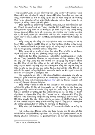 Wasserzeichen Text
Th y Thông Ngôn - H Bi u Chánh 30 www.hobieuchanh.com
ng h ng nh t, giàu l n n n i trong t nh Long-xuyên và trong t nh Tân-an
không ai bì k p, l i mình là cháu r c a ông H i ng Qu n h t sang tr ng vô
cùng, còn v mình ã bi t nói ti ng tây l i eo h t xoàn c ng l n s con hàng
Ph , Huy n c ng ch a có h t xoàn t t nh v y, n u c i v c ch ó thì ph
nguy n r i, ch ng còn m c vi c gì n a.
Th y ngh t i ó ch c trong b ng th y m ng l m, nên th y l m c m ng i
y t m t u thu c mà hút. Tánh ý c a th y thi t là k ! Mu n i nói v , mà
không h i th b ng mình coi có th ng cô gái mình th y ó hay không, không
tính d tánh n t, không thèm k công ngôn, l i c m ng cha v giàu to, m ng
u v th m nh, ng i nh v y thì còn ph i h c, ch ch a áng x ng th y, mà
ng i nh v y s ông y y, ch không có m t mình Tr n V n Phong n y mà
thôi âu.
Th y ng t c, b ng âu th y l i châu mày. Sao ng vui r i l i
bu n? Th y lo, th y lo ông H i ng nói mà ông Cai T ng có ch u g hay không,
i còn s n i cô Nh Hoa chê mình nghèo mà không ng kia n a. N u h t ch
y thì n già c ng ch a ki m ch nào b ng c.
Th y m ng r i lo, s r i vui, thao th c sáng êm, nên khi tàu t i Long-
xuyên th y b c lên th y nh l i không có ng c gi nào h t.
T i b a ó th y óng c a s m ng i vi t m t b c th r t dài mà g i v cho
cha m . Trong th th y k u uôi, t i sao th y quen v i ông H i ng, th y lên
nhà ông Cai T ng Luông th y nhà c a th nào, s nghi p ông áng bao nhiêu,
ông H i ng nói v i th y nh ng gì, th y vi t không sót m t ch nào h t. Sau
cùng th y l i d n h th y ti p c th c a ông H i ng, nh ông nói xong, thì
th y cho cha m hay r i mau mau xu ng ng th y d t lên Châu- c mà xin
coi m t dâu; mà có xu ng thì ph i s a so n qu n áo cho t t, k o ng i ta th y b
mình lôi thôi r i ng i ta chê nghèo hèn.
B a sau th y l i vi t ti p v nhà mình m t cái th n a mà d n nh cha m
không có qu n áo m i thì ph i mua mà mu n may cho mau, d n cha ph i mua
giày tây mà mang ch ng mang giày hàm ch37
, còn m thì ph i b n qu n lãnh
tr ng ch ng có b n qu n lãnh en.
Th y t ng có mau cho l m thì n a tháng ho c m t tháng ông H i ng
i tr l i, ch ng dè th y v Long-xuyên m i có n m b a thì ti p c m t
phong th th y con d u Châu- c óng ngoài bao, th y m ng mà l i s , không
bi t vi c có thành hay ch ng, nên th y xé th mà tay run môi tái. Th y coi d u ký
tên thì qu là c a ông H i ng H u. Th nói r ng v ch ng ông Cai T ng th y
th y vui v l i m m m ng c ng em lòng th ng, nên ch u g con cho th y. Ông
i ng khuyên th y hãy vi t th m i cha m xu ng r i d t lên Châu- c ông
em cho coi nàng dâu. Ông l i nói v ch ng ông cai T ng g con ch n ng i
ch không ki m c a, b i v y không òi b c vàng chi âu mà s .
Th y m ng quá l t t ánh dây thép v T m-vu mà m i cha m xu ng l p
c.
Hai v ch ng ông H ng s S c ti p c th c a con thì m ng r , bàn
tính v i nhau sáng êm không ng c. B a sau ti p c phong th th nhì, bà
ng l t t i ch mua hai cái qu n l a tr ng v c t may cho ông m t cái cho
37
ng và chè bè gi ng hàm con ch
 
