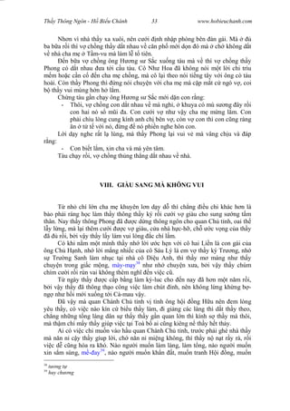Wasserzeichen Text
Th y Thông Ngôn - H Bi u Chánh 33 www.hobieuchanh.com
Nh n vì nhà th y xa xuôi, nên c i nh nh p phòng bên àn gái. Mà
ba b a r i thì v ch ng th y d t nhau v c n ph m i d n ó mà ch không d t
nhà cha m T m-vu mà làm l t tiên.
Ð n b a v ch ng ông H ng s S c xu ng tàu mà v thì v ch ng th y
Phong có d t nhau a t i c u tàu. Cô Nh Hoa ã không nói m t l i chi trìu
m ho c c n c n cha m ch ng, mà cô l i theo nói ti ng tây v i ông cò tàu
hoài. Còn th y Phong thì ng nói chuy n v i cha m mà c p m t c ngó v , coi
th y vui mùng h n h l m.
Ch ng tàu g n ch y ông H ng s S c m i d n con r ng:
- Thôi, v ch ng con d t nhau v mà ngh , khuya có mù s ng ây r i
con hai nó s m i a. Con c i v nh v y cha m m ng l m. Con
ph i chìu lòng cung kính anh ch bên v , còn v con thì con c ng ráng
n t t v i nó, ng nó phi n nghe hôn con.
L i d y nghe r t l lùng, mà th y Phong l i vui v mà vâng ch u và áp
ng:
- Con bi t l m, xin cha và má yên tâm.
Tàu ch y r i, v ch ng th ng th ng d t nhau v nhà.
VIII. GIÀU SANG MÀ KHÔNG VUI
T nh chí l n cha m khuyên l n d y d thì ch ng u chi khác h n là
o ph i ráng h c làm th y thông th y ký r i c i v giàu cho sung s ng t m
thân. Nay th y thông Phong ã c d ng thông ngôn cho quan Ch t nh, oai th
y l ng, mà l i thêm c i c v giàu, c a nhà h c-h , ch c v ng c a th y
ã r i, b i v y th y l y làm vui lòng c chí l m.
Có khi n m m t mình th y nh l i c h n v i cô hai Li n là con gái c a
ông Ch H nh, nh l i m ng nhi c c a cô Sáu Lý là em v th y ký Tr ng, nh
Tr ng Sanh làm nh c t i nhà cô Di u Anh, thì th y m màng nh th y
chuy n trong gi c m ng, mày-m y38
nh nh chuy n x a, b i v y th y chúm
chím c i r i rùn vai không thèm ngh n vi c c .
T ngày th y c c p b ng làm ký-luc cho n nay ã h n m t n m r i,
i v y th y ã thông th o công vi c làm chút nh, nên không l ng kh ng b -
ng nh h i m i xu ng t i Cà-mau v y.
ã v y mà quan Chánh Ch t nh v tình ông h i ng H u nên em lòng
yêu th y, có vi c nào kín c bi u th y làm, i gi ng các làng thì d t th y theo,
ch ng nh ng t ng làng dân s th y th y g n quan l n thì kính s th y mà thôi,
mà th m chí m y th y giúp vi c t i Toà b ai c ng kiêng n th y h t th y.
Ai có vi c chi mu n vào h u quan Chánh Ch t nh, tr c ph i ghé nhà th y
mà n n n c y th y gíup l i, ch n n n mi ng không, thì th y n n t r y rà, r i
vi c d c ng hóa ra khó. Nào ng i mu n làm làng, làm t ng, nào ng i mu n
xin s m súng, ay39
, nào ng i mu n kh n t, mu n tranh H i ng, mu n
38
ng t
39
huy ch ng
 