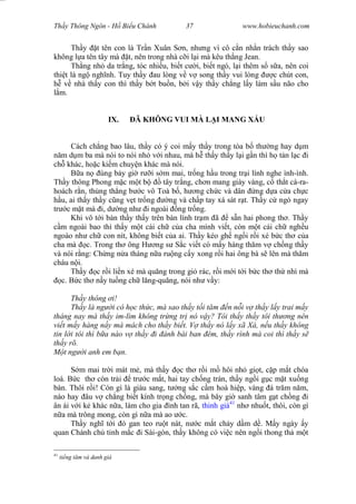 Wasserzeichen Text
Th y Thông Ngôn - H Bi u Chánh 37 www.hobieuchanh.com
Th y t tên con là Tr n Xuân S n, nh ng vì cô c n nh n trách th y sao
không l a tên tây mà t, nên trong nhà c i l i mà kêu th ng Jean.
Th ng nh da tr ng, tóc nhi u, bi t c i, bi t ngó, l i thêm s s a, nên coi
thi t là ng ngh nh. Tuy th y au lòng v v song th y vui lòng c chút con,
v nhà th y con thì th y b t bu n, b i v y th y ch ng l y làm s u não cho
m.
IX. Ã KHÔNG VUI MÀ L I MANG X U
Cách ch ng bao lâu, th y có ý coi m y th y trong tòa b th ng hay d m
m d m ba mà nói to nói nh v i nhau, mà h th y th y l i g n thì h t n l c i
ch khác, ho c ki m chuy n khác mà nói.
B a n úng b y gi r i s m mai, tr ng h u trong tr i lính nghe ình-ình.
Th y thông Phong m c m t b tây tr ng, ch n mang giày vàng, c th t cà-ra-
hoách r n, th ng th ng b c vô Toà b , h ng ch c và dân ng d a c a ch c
u, ai th y th y c ng v t tr ng ng và ch p tay xá sát r t. Th y c ngó ngay
tr c m t mà i, d ng nh i ngoài ng tr ng.
Khi vô t i bàn th y th y trên bàn lính tr m ã s n hai phong th . Th y
m ngoài bao thì th y m t cái ch c a cha mình vi t, còn m t cái ch ngh u
ngoào nh ch con nít, không bi t c a ai. Th y kéo gh ng i r i xé b c th c a
cha mà c. Trong th ông H ng s S c vi t có m y hàng th m v ch ng th y
và nói r ng: Ch ng n a tháng n a ru ng c y xong r i hai ông bà s lên mà th m
cháu n i.
Th y c r i li n xé mà qu ng trong gi rác, r i m i t i b c th th nhì mà
c. B c th n y tu ng ch l ng-qu ng, nói nh v y:
Th y thông i!
Th y là ng i có h c th c, mà sao th y t i t m n n i v th y l y trai m y
tháng nay mà th y im-lìm không tr ng tr nó v y? Tôi th y th y tôi th ng nên
vi t m y hàng n y mà mách cho th y bi t. V th y nó l y xã Xà, n u th y không
tin l i tôi thì b a nào v th y i ánh bài ban êm, th y rình mà coi thì th y s
th y rõ.
t ng i anh em b n.
S m mai tr i mát m , mà th y c th r i m hôi nh gi t, c p m t chóa
loà. B c th còn tr i tr c m t, hai tay ch ng trán, th y ng i g c m t xu ng
bàn. Thôi r i! Còn gì là giàu sang, t ng s c c m hoà hi p, vàng á tr m n m,
nào hay âu v ch ng bi t kính tr ng ch ng, mà bây gi sanh tâm g t ch ng i
ân ái v i k khác n a, làm cho gia ình tan rã, thinh giá41
nh nhu t, thôi, còn gì
a mà trông mong, còn gì n a mà ao c.
Th y ngh t i ó gan teo ru t nát, n c m t ch y d m d . M y ngày y
quan Chánh ch t nh m c i Sài-gòn, th y không có vi c nên ng i thong th m t
41
ti ng t m và danh giá
 