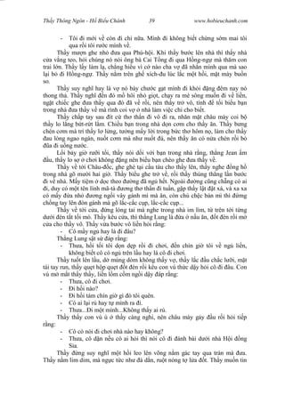 Wasserzeichen Text
Th y Thông Ngôn - H Bi u Chánh 39 www.hobieuchanh.com
- Tôi i m i v còn i chi n a. Mình i không bi t ch ng s m mai tôi
qua r i tôi r c mình v .
Th y m n ghe nh a qua Phú-h i. Khi th y b c lên nhà thì th y nhà
a v ng teo, h i chúng nó nói ông bà Cai T ng i qua H ng-ng mà th m con
trai l n. Th y l y làm l , ch ng hi u vì c nào cha v ã nh n mình qua mà sao
i b i H ng-ng . Th y n m trên gh xích- u lúc l c m t h i, m t mày bu n
so.
Th y suy ngh hay là v nó bày ch c g t mình i kh i ng êm nay nó
thong th . Th y ngh n ó m hôi nh gi t, ch y ra mé sông mu n i v li n,
ng t chi c ghe a th y qua ó ã v r i, nên th y tr vô, tính t i bi u b n
trong nhà a th y v mà rình coi v nhà làm vi c chi cho bi t.
Th y ch p tay sau ít c th th n i vô i ra, nh n m t châu mày coi b
th y lo l ng b t-r t l m. Chi u b n trong nhà d n c m cho th y n. Th y b ng
chén c m mà trí th y l l ng, t ng m y l i trong b c th hôm n , làm cho th y
au lòng ngao ngán, nu t c m mà nh nu t á, nên th y n có n a chén r i b
a i u ng n c.
L i b y gi r i t i, th y nói d i v i b n trong nhà r ng, th ng Jean m
u, th y lo s ch i không ng nên bi u b n chèo ghe a th y v .
Th y v t i Châu- c, ghe ghé t i c u tàu cho th y lên, th y nghe ng h
trong nhà gõ m i hai gi . Th y bi u ghe tr v , r i th y th ng th ng l n b c
i v nhà. M y ti m d c theo ng ã ng h t. Ngoài ng c ng ch ng có ai
i, duy có m t tên lính mã-tà ng th th n i tu n, g p th y l t t xá, và xa xa
có m y a nh ng ng i vây gánh mì mà n, còn chú ch c bán mì thì mg
ch ng tay lên òn gánh mà gõ l c-c c c p, l c-c c c p...
Th y v t i c a, ng lóng tai mà nghe trong nhà im lìm, t trên t i t ng
i èn t t t i mò. Th y kêu c a, thì th ng Lung là a n u n, t èn r i m
a cho th y vô. Th y v a b c vô li n h i r ng:
- Cô m y ng hay là i âu?
Th ng Lung s t s áp r ng:
- Th a, h i t i tôi d n d p r i i ch i, n chín gi tôi v ng li n,
không bi t cô có ng trên l u hay là cô i ch i.
Th y tu t lên l u, d mùng dòm không th y v , th y l c u ch c l i, m t
tái tay run, th y qu t h p qu t t èn r i kêu con vú th c d y h i cô i âu. Con
vú m m t th y th y, li n l m c m ng i d y áp r ng:
- Th a, cô i ch i.
- i h i nào?
- i h i tám chín gi gì ó tôi quên.
- Có ai l i r hay t mình ra i.
- Th a... i m t mình...Không th y ai r .
Th y th y con vú ú th y càng nghi, nên châu mày g y u r i h i ti p
ng:
- Cô có nói i ch i nhà nào hay không?
- Th a, cô d n n u có ai h i thì nói cô i ánh bài d i nhà H i ng
a.
Th y ng suy ngh m t h i leo lên võng n m gác tay qua trán mà a.
Th y n m lim dim, mà ng c t c nh á d n, ru t nóng t l a t. Th y mu n tin
 