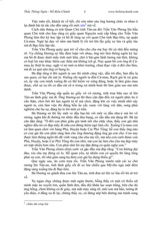 Wasserzeichen Text
Th y Thông Ngôn - H Bi u Chánh 4 www.hobieuchanh.com
Ti c mãn r i, khách t v h t, ch còn n m sáu ông h ng ch c r nhau
i ánh bài t s c cho n sáng r i m i xên8
mà v .
Cách n a tháng có trát Quan Ch t nh Tân-an òi Tr n V n Phong lên h u
quan Ch t nh cho hay r ng có gi y quan Nguyên soái c p b ng cho Tr n V n
Phong làm th ký h c t p và b i tùng s v i quan Ch t nh B c-liêu, t i qu n
Cà-mau. Ngài l i d y v s m s a hành lý r i tr lên l y gi y xe l a và gi y tàu
mà i B c-liêu l p t c.
Tr n V n Phong quày qu tr v cho cho cha m hay thì c nhà u m ng
. V ch ng H ng s S c àm lu n v i nhau, ông nói làm thông ngôn ký l c
mà b i c d i m y t nh m i khá, ch Sài-gòn lãnh l ng mà thôi, không
có huê l i nào khác thêm c c thân mà không ích gì. Nay quan b con ông i Cà-
mau y thi t là may, ng t vì nó m i ra kh i tr ng, ch a th o vi c i cho l m,
mà i xa quá nên ông có b ng lo.
Bà áp r ng i ng i ta sao thì mình c ng v y, d u t i âu, ban u l
sau quen, có h i chi mà lo. Hu ng chi ng i ta n Cà-mau, R ch giá là x giàu
có, y v y con mình xu ng ó có th ki m v x ng áng, ho c là làm giàu mau
c, ch s xa r i co u rút c trong x mình hoài thì làm giàu sao mà nên
danh.
Tr n V n Phong s p qu n áo gi y v vô r ng, tính tr a b a sao s lên
Tân-an lãnh gi y mà i. Ông H ng-s thì theo c n d n n x ng i ph i n
n th n, ch i b i thì l a ng i t t mà ch i, ng khi có vi c mình nh c y
ng i ta, còn làm vi c thì ng h n u x c x c v i làng v i dân, song ph i
nghiêm cho h s , ng h lo lót m i có ti n.
Bà H ng s thì l y m t ve d u b c-hà v i môt ve d u nh -ý mà b vô
ng, ng a khi i ng r i nh c u au b ng, có s n d u mà dùng . Bà l i
n d n r ng: ” i con ph i gi a gìn tánh n t cho ch c ch a, th y con gái nhà
nghèo d u nó có p m y i n a con ng thèm ngó làm chi. Xu ng Cà-mau con
làm quen ch i v i hàng Ph , Huy n ho c Cai Phó T ng; h con th y ông nào
có con gái thì con ph i ráng làm cho ng th ng ng ng g con cho. Con nay
c làm thông ngôn thì ã vinh vang cho cha m r i, mà n u con c i c con
Ph , Huy n, ho c Cai Phó T ng thì con nh , mà con l i làm cho cha m p mày
m t nhi u h n n a. Con ph i nh l i m d n ng có quên nghe con.”
Tr n V n Phong chúm chím c i và g c u mà áp r ng: ”Con không d i
âu, xin cha m ng có lo. H quan yêu, t nhiên con có quy n thì làng t ng
ph i s con, r i nhà giàu sang h em con gái h d ng thi u gì”.
Qua ngày sau, n c m tr a r i, Tr n V n Phong m n m t cái xe ch
ng lên Tân-an, tính lãnh gi y r i i xe l a chi u qua M -tho ng m t êm
ng sáng xu ng tàu i B c-liêu.
Bà H ng s giành a con lên Tân-an, tính a nó lên xe l a r i bà s tr
.
Xe ng a ch y ch ng c m t ngàn th c, b ng th y có m t cô thi u n
mình m c áo xuy n tím, qu n lãnh en, u i kh n l c so n tr ng, trên che dù
ng h ng, ch n không có i giày, mà m t mày sáng r , môi son má b u, t ng i
u u, ng xa i l i, ch ng th y xe, cô ng nép bên ng mà tránh song
8
ch m d t sòng bài
 