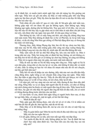 Wasserzeichen Text
Th y Thông Ngôn - H Bi u Chánh 40 www.hobieuchanh.com
i ánh bài, và mu n trách mình nghi b y nên d mùng leo lên gi ng mà
m ng . Th y kéo cái g i mà n m, l i th y có m t mi ng gi y nh x p b ng
ngón tay l n theo cái g i. Th y l y em l i d a èn r i m ra mà c thì th y m t
c th nói nh v y:
Tình nhân r t yêu m n ôi! qua có vi c m c i Sài-gòn g n m t tu n nay,
không giáp m t v i em c thì qua n không ngon, n m không ng , bâng
khuâng ng ng n, d ng nh k không h n. Nay qua m i v t i ây, v y xin em
li u th nào t i th b y n y ta g p nhau mà t tình thân ái m t êm cho ph lòng
c, n u c nh v y ngày mai qua ch t i n a qua c ng vui lòng.
Th không ký tên, vi t có m y hàng mà thôi, mà c ng ch ng r ng tr n
t tu n tr c Nh Hoa không i ánh bài và b v Phú-h i, y là t i tình lang
i kh i, và ch r ng Nh Hoa g t ch ng v Phú-h i ng êm nay cô thong th
i di n v i tình lang.
Th ng thay, th y thông Phong c b c th r i thì tay ch n run bây b y,
t mày xây bô b , th y n m mi ng gi y ch c c ng mà ch y xu ng thang l u,
i bi u th ng Lung m c a cho th y i, mình m c mát u không i nón.
Th y xâm xâm i ri t l i nhà H i ng S a, kêu c a mà ki m v . a
trong nhà m c a. Th y h i trong nhà có ánh bài hay không, nó nói không có,
mà th y h i t h i t i n gi có cô thông l i ch i hay không, nó c ng nói không
có. Th y tr ra ngoài châu mày t c gi n, mà n c m t tuôn d m d .
Th y i tu c l i nhà xã Xù thì th y trong nhà v ng teo. Th y ngh xã Xù là
con nhà giàu, trong nhà có cha m l i có v n a, nên không l dám d t v mình
nhà, ch c là chúng nó h n hò v i nhau r i m n nhà nào ó r i nói chuy n,
mà bây gi bi t nhà nào?
Th y b i r i nên i kh p các n o ng, th y nhà nào m c a t èn th y
ng ng dòm, nghe ti ng ai nói chuy n th y c ng lóng mà nghe. Th y th n
th , th th n ai g p c ng l y làm k . Th y i cho n b n gi khuya, tr v nhà
i th ng Lung coi v ã v hay ch a, nó nói ch a, th y l i i n a.
L i n m gi , tr i tuy sáng mà còn m m , th y ng i d c theo dãy ph
mé sông, b ng th y xa xa có d ng m t ng i àn bà i tr c, coi nh cô thông
mà cách ch ng n m ba th c có m t ng i àn ông i theo n a. Th y b n b i
ri t theo, lúc g n t i nhà th y thì ng i àn ông ã bi n i âu m t, ch có mình
cô thông ng ng tr c nhà kêu c a mà thôi.
Cô v a b c vô c a, thình lình nghe ti ng có ng i b c theo sau, cô day
i ngó th y th y, cô s ng s t, m t tái ng t, cô h i bài hãi r ng:
- Mình i âu ó v y?
Th y gi n quá d n không c, nên x c t i xô cô vô nhà. Cô té nh m cái
t bàn á nh g n ó, bàn ngã l n, m t á r t b nát.
Th y th y cô té ã không thèm , mà l i còn x c t i cho cô m t b p tay
mà m ng r ng:
- y là quân kh n n n! n bà mà b nhà i âu m t êm nay v y h ?
y nói cho tao nghe th coi.
Cô n i gi n, không còn s n a, nên tr n m t ngó th y mà áp r ng:
- Tao mu n i âu thì i, m y không phép tra h i. Tao i ánh bài tao
ch i! Sao m y dám ánh tao. Tao thua ti n c a cha m y hay sao mà
y nói?
 