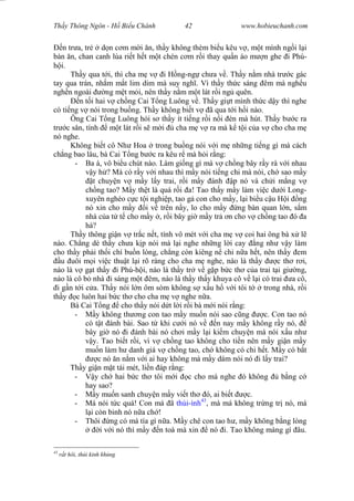 Wasserzeichen Text
Th y Thông Ngôn - H Bi u Chánh 42 www.hobieuchanh.com
n tr a, tr d n c m m i n, th y không thèm bi u kêu v , m t mình ng i l i
bàn n, chan canh lùa ri t h t m t chén c m r i thay qu n áo m n ghe i Phú-
i.
Th y qua t i, thì cha m v i H ng-ng ch a v . Th y n m nhà tr c gác
tay qua trán, nh m m t lim dim mà suy ngh . Vì th y th c sáng êm mà ngh u
ngh n ngoài ng m t m i, nên th y n m m t lát r i ng quên.
n t i hai v ch ng Cai T ng Luông v . Th y gi t mình th c d y thì nghe
có ti ng v nói trong bu ng. Th y không bi t v ã qua t i h i nào.
Ông Cai T ng Luông h i s th y ít ti ng r i n i èn mà hút. Th y b c ra
tr c sân, tính m t lát r i s m i cha m v ra mà k t i c a v cho cha m
nó nghe.
Không bi t cô Nh Hoa trong bu ng nói v i m nh ng ti ng gì mà cách
ch ng bao lâu, bà Cai T ng b c ra kêu r mà h i r ng:
- Ba à, vô bi u chút nào. Làm gi ng gì mà v ch ng bây r y rà v i nhau
y h ? Mà có r y v i nhau thì m y nói ti ng chi mà nói, ch sao m y
t chuy n v m y l y trai, r i m y ánh p nó và ch i m ng v
ch ng tao? M y th t là quá r i a! Tao th y m y làm vi c d i Long-
xuyên nghèo c c t i nghi p, tao g con cho m y, l i bi u c u H i ng
nó xin cho m y i v trên n y, lo cho m y ng bàn quan l n, s m
nhà c a t t cho m y , r i bây gi m y tr n cho v ch ng tao ó a
há?
Th y thông gi n v tr c n t, tính vô mét v i cha m v coi hai ông bà x l
nào. Ch ng dè th y ch a k p nói mà l i nghe nh ng l i cay ng nh v y làm
cho th y ph i th i chí bu n lòng, ch ng còn kiêng n chi n a h t, nên th y em
u uôi m i vi c thu t l i rõ ràng cho cha m nghe, nào là th y c th r i,
nào là v g t th y i Phú-h i, nào là th y tr v g p b c th c a trai t i gi ng,
nào là cô b nhà i sáng m t êm, nào là th y th y khuya cô v l i có trai a cô,
i g n t i c a. Th y nói l n ôm sòm không s x u h v i tôi t trong nhà, r i
th y c luôn hai b c th cho cha m v nghe n a.
Bà Cai T ng cho th y nói d t l i r i bà m i nói r ng:
- y không th ng con tao m y mu n nói sao c ng c. Con tao nó
có t t ánh bài. Sao t khi c i nó v n nay m y không r y nó,
bây gi nó i ánh bài nó ch i m y l i ki m chuy n mà nói x u nh
y. Tao bi t r i, vì v ch ng tao không cho ti n nên m y gi n m y
mu n làm h danh giá v ch ng tao, ch không có chi h t. M y có b t
c nó n n m v i ai hay không mà m y dám nói nó i l y trai?
Th y gi n m t tái mét, li n áp r ng:
- y ch hai b c th tôi m i c cho má nghe ó không b ng c
hay sao?
- y mu n sanh chuy n m y vi t th ó, ai bi t c.
- Má nói t c quá! Con má ã thúi-ình43
, mà má không tr ng tr nó, má
i còn binh nó n a ch !
- Thôi ng có má tía gì n a. M y chê con tao h , m y không b ng lòng
i v i nó thì m y n toà mà xin nó i. Tao không màng gì âu.
43
r t hôi, thúi kinh kh ng
 
