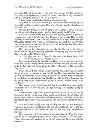 Wasserzeichen Text
Th y Thông Ngôn - H Bi u Chánh 44 www.hobieuchanh.com
ph i qu y. Th y k m i u r i than r ng: “Bây gi con nh a không h n.
Con t ng c i v giàu sang là ph c mà ph c ch a th y ch th y r u mà thôi.
Con ch c không th nào con i v i v con c.”
Vi t th b vô bao r i th y m i chung vô mùng mà n m.
Th y n m mà n c m t tuôn t g i, th y ch v n m b tr ng l y làm
chua xót trong lòng, tuy n m gi ng ng n m bông mà c ng nh n m ch ng tre
tr i chi u rách.
B a sau th y i h u, n tr a v nghe con vú th th nói bà Cai T ng qua
ghé nhà m t l y h t qu n áo c a cô thông r i i qua nhà ông H i ng.
Chi u l i n c m r i th y men men qua nhà H i ng H u có ý d coi m
ra nói chuy n gì và d luôn ý ông H i ng coi ai ph i ai qu y. Th y ngh ông
i d ng H u là ng i có h c, ch c ông s ki m l i nh n ngh a mà khuyên gi i
th y, ch ng dè th y b c vô ông H i ng làm m t gi n trách th y sao c cao
sang r i v i quên lúc th p hèn, ã c v t t sao l i còn làm phách ki m
chuy n x u mà vu oan cho v .
Th y nghe nói th y càng phi n lòng h n n a, nên th y ph i l y l i c ng c i
mà i áp v i ông H i ng. Ông nghe th y cãi ông càng gi n th y, b i v y lúc
th y t mà v ông H i ng nói r ng:
- Th y ph i bi t r ng: Châu- c n y anh em tôi không thua ai h t.
Th y mu n c ng thì tôi c ng cho mà coi.
êm y th y tính d u th náo th y c ng không v i v c n a, b i vì v
ã h nh v y mà cha m v v i c u v c theo binh hoài, n u th y còn quy n
luy n thì thên nh c ch không ích gì, thà phân ly ph c cho r i ng kh i nh c
lòng c c trí.
Chi u b a sau i h u v th y ghé nhà c a th y thông ngôn c a quan chánh
tòa mà h i th m coi mu n v ph i làm th nào. Th y thông nói r ng theo lu t
h v l y trai thì xin c, song l y trai ph i b t t i tr n, ho c b t c th
cho b ng c , ch chuy n c a th y ây, th y b t trai không c, còn b c
th không có ký tên và c ng không g i cho ai, nên s không ch ng c mà
xin c.
Th y thông Phong b i r i không bi t li u l nào. T i th ng Lung i ch i
n tàu tây ch y r i nó v nó l i nói, nó ngó th y ông H i ng H u xu ng tàu
i Sài-gòn.
Nh n tình thi t là k . Th y g p c nh gia ình r i lo n, mà s r i lo n y
không ph i t i th y mà ra, song nh ng ng i quen bi t coi ý h ã không bi t
th ng dùm, mà h l i còn có h i khinh khi ng o báng. Th y th y v y l i càng
thêm phi n, nên i h u v th y óng c a mà ch i v i con, không thèm t i nhà ai
t.
Cách m i b a có gi y quan trên i th y lên làm vi c trên H n-qu n.
Th y c gi y thì bi t ông H i ng h u gi n nên m i làm cho th y b i. Tuy
th y gi n, song th y ã có ý i kh i x Châu– c, nên th y c ng ch ng th y chi
mà bu n.
Th y m n ghe tính d n h t c trong nhà mà ch i. Ch ng dè m i s a
so n thì có Tr ng toà l i ng n c n nói r ng trong nhà là c a ông Cai
ng Luông mua, món nào c ng có toa vé, ch không ph i c a th y mà th y
c ch .
 
