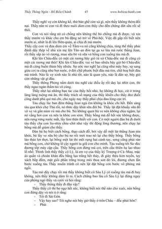 Wasserzeichen Text
Th y Thông Ngôn - H Bi u Chánh 45 www.hobieuchanh.com
Th y ngh v còn không k , th bàn gh còn xá gì, nên th y không thèm i
i. Th y n n n con vú i theo nuôi dùm con th y cho n ch ng d t s a r i s
thôi.
Con vú nói r ng nó có ch ng nên không th b ch ng mà i c, và xin
th y m n vú khác cho em bú ng nó tr v Phú-h i. Vi c ã g p r i bi t nên
n ai, nh t là i lên H n-qu n, ai ch u i mà m n.
Th y c y con vú a dùm em v T m-vu nó c ng không ch u, túng th th y ph i
ánh dây thép v nhà xin m lên Tân–an ón t i ga xe l a mà r c th ng Jean,
i th y s p áo vô r ng, mua s a bò vú s a và b ng con xu ng tàu mà i.
Khi lên Châu- c có m t cái r ng bây gi t x Châu- c mà i c ng có
t cái r ng mà thôi! Khi lên Châu- c vui v bao nhiêu bây gi b Châu- c
mà i c ng bu n th m b y nhiêu. S c m ngh l i c ng nh mây bay, s sang
giàu coi ra c ng nh b t n c, i ch ph c bi t âu mà tìm, ch ho bi t âu
mà tránh. Nào là v xinh nào là nhà t t, nào là quan yêu, nào là dân s , bây gi
còn nh ng v t gì âu.
Th y thông Phong n m d i tàu ngh các u y r i day l i nhìn con, thì
th y ngao ngán th m t i vô cùng.
Th y nh l i nh ng b n tác c a th y h i nh , h không i h c, c trong
làng làng ru ng mà n, thì th y trách s m ng c a th y khi n cho th y eo i
công danh phú quí mà chi, cho ngày nay th y ph i ch u au lòng c c trí.
Tàu ch y lúc ban êm th ng Jean ng êm không la khóc chi h t. n sáng
tàu qua kh i ch Th r i, nó th c d y khát s a òi bú. Th y l t t khu y s a
vô ve và g n núm vú mà cho bú. Nó không quen bú ve nên không ch u ng m, l i
nó v ng h i con vú nên la khóc om sòm. Th y b ng mà d h t s c không c,
nên r ng r ng n c m t, l y làm thân thi t v i con. Có m t ng i àn bà i d i
tàu th y cha con líu-nhíu chiu–chít nh v y thì ng lòng th ng, nên ch y l i
ng mà d giùm cho th y.
àn bà h bi t cách b ng, th o cách , b i v y d m t lát th ng Jean nín
khóc, bà l y ve s a bò cho bú no r i m i trao nó l i cho th y b ng. Th y b ng
lào thào l t th t, l i b ng m t lát thì mõi r ng hai cánh tay, song c ng ph i rán
mà b ng con, ch không l c y ng i ta gi con cho mình. Tàu xu ng t i Sa– éc
ng t p máy c p c u. Th y b ng con ng mà coi, trên c u thiên h lao nhao
nh . Thình lình th y th y cô Lý, là em v c a th y ký Tr ng Cà–Mau, m c
áo qu n và choàn kh n u b ng l a tr ng h t th y, i giày thêu kim tuy n, tay
xách b p m, m t gi i ph n tr ng trong môi thoa son lói, ng chen l n
c xu ng tàu Th y mu n tránh cô nên l t t b ng con b c vô phòng mà
ng i.
Tàu m dây ch y r i mà th y không bi t cô Sáu Lý có xu ng tàu mà i hay
không, nên th y không dám ló ra. Cách ch ng bao lâu cô Sáu Lý l i ng ngay
a phòng ngó th y và c i và h i r ng:
- Th y thông th y i âu v y?
Th y th y cô thì b ng h t s c, không bi t nói th nào cho xuôi, nên b ng
con ng d y và nói ú r ng:
- Tôi i Sài Gòn.
- y hay sao? Tôi nghe nói bây gi th y trên Châu – c ph i hôn?
- Ph i
 