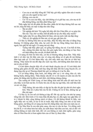 Wasserzeichen Text
Th y Thông Ngôn - H Bi u Chánh 46 www.hobieuchanh.com
- Con c a ai mà th y b ng ó? Th bây gi th y nghèo l m nên m n
gi con cho ng i ta hay sao?
- Không, con c a tôi.
- a! Té ra con c a th y, v y ch không có ai gi hay sao, còn m nó i
âu không b ng, mà th y ph i b ng v y?
Th y nghe h i t i ó ph n thì au n, ph n thì h th n không bi t sao mà
tr l i, túng th th y cúi m t và áp nho nh r ng:
- nó ch t!
- i nghi p d hôn! Tôi nghe h i th y i lên Châu c có v giàu l n
m mà. V y ch v th y ch t ph n n l i cho th y m y muôn?
Th y nghe m y l i cay ng thêm h th n, nên a n c m t mà áp r ng:
- Thôi cô, t i nghi p tôi l m mà, cô nói gay g t làm chi.
Cô Sáu Lý không hi u tâm s c a th y, th y b th y nh nh cô ng lòng
th ng. Cô không gh o th y n a, l i c i r i thò tay b ng th ng Jean em ra
ngoài, kéo gh b mà ng i. Cô n ng mà nói r ng:
- Tu ng m t th y ghét quá, nó gi ng h t th ng cha nó. Con bi t dì hôn,
y, ch ng l n ph i rán h c cho gi i nghe hôn, mà ng có h c theo
cái tánh th ng cha con ó, dì ánh ch t a.
Cô n ng r i hôn tr hôn tr c, coi b cô th ng th ng Jean l m. Th y th y
tánh ý cô nh v y thì th y c m xúc vô cùng nên ng x r g n ó mà không
dám ngó m t cô. Cô h i th m th y v y ch m y n m nay làm n có khá hay
không. Th y ki m l i mà i áp cho xuôi v y thôi, ch không dám em tâm s
mà t cho cô bi t.
Cô h i th m chuy n th y r i cô m i thu t chuy n c a cô. Cô nói thi t ch
không gi u gi m chi h t, th y m i hay r ng khi th y i lên Long Xuyên r i, cô
ng ông ch s s Th ng chánh bây gi v ch ng cô t i Sa– éc.
Cô c b ng th ng Jean hoài, mà th ng nh coi ý nó c ng ch u cô, nên
không bu n, không khóc. Th y khu y s a vô ve r i m n cô c m mà cho bú
giùm, thì th ng nh bú n no m i thôi, ch không chúng ch ng.
Tàu xu ng t i V nh Long, cô hun th ng Jean m t h i n a r i m i trao l i
cho th y và t bi t mà lên. Cô b c lên c u r i day l i ngó th y, li c m t h u tình
và nói v i r ng:
- Th y thông, khi nào th y có d p l i Sa– éc thì ghé l i nhà tôi ch i nghe
hôn. Nhà tôi phía bên tòa b ó. Ch ng tôi t t l m, không h i gì
âu mà ng i.
Cô Sáu Lý là con m côi không ai d y d . ã v y mà lúc còn nh l i mang
ti ng tr c n t. Khi tr c Cà–mau th y ã ph b c cô, d u ngày nay g p th y cô
ý khinh b th y c ng không trách cô c. Cô ã không khinh b th y, mà
nghe th y nói v ch t, cô l i t l i ái tru t, th y th y b ng con nh cô l i r c
ng giùm, mà b ng r i cô n ng n u hun hít ch ng khác nào nh con ru t c a cô.
Còn Nh Hoa là con nhà giàu sang, cha m có cho n h c. V ch ng c i
i l , v i nhau h n hai n m, l i sanh c m t a con trai, mà cô i v i
ch ng không có m t chút tình, i v i con không có m t chút ngh a, giàu sang
nh cô Nh Hoa thì có h n nghèo hèn c a cô Sáu Lý c âu.
 