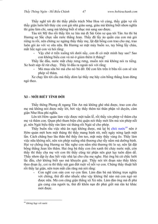 Wasserzeichen Text
Th y Thông Ngôn - H Bi u Chánh 47 www.hobieuchanh.com
Th y ngh t i ó thì th y phi n trách Nh Hoa vô cùng, th y gi n v r i
th y gi n luôn h t th y các con gái nhà giàu sang, giàu mà không bi t nh n ngh a
thì giàu làm chi, sang mà không bi t s nh c mà sang sao c.
Tàu t i M tho r i th y lên xe l a mà i Sài Gòn xe qua t i Tân An thì bà
ng s S c ch c s n r c th ng Jean. Th y ã l y áo qu n c a con mà gói
riêng ra r i, nên ch ng xe ng ng th y th y m , l t t b ng con trao cho m , trao
luôn gói áo v i ve s a n a. Bà H ng s m t mày bu n xo, tay b ng l y cháu,
t li c ngó con và h i r ng:
- y ch tr n xu ng t i d i n y, con i có m t mình hay sao? Sao
con không bi u con vú nó giùm thêm ít tháng?
Th y l c u, n c m t ch y r ng r ng, mu n nói mà không nói ra ti ng.
Xe hoét súp–lê rút ch y. Th y ló u ra ngoài nói v i r ng:
- Má mua s a bò mà cho nó bú . con lên tr n ít b a r i con s xin
phép v th m.
Xe ch y lên t i c u mà th y dòm l i th y m hãy còn b ng th ng Jean ng
ngó theo.
XI – M I BI T TÌNH I
Th y thông Phong i ngang Tân An mà không ghé nhà c, trao con cho
mà không nói c m y l i, b i v y th y thêm t i thân ph n vô duyên, câm
gi n Nh Hoa phi ngh a.
Lên t i H n–qu n làm vi c c m t tu n l , r i th y xin phép v th m cha
và th m con. Quan phó tham bi n ch qu n nói th y m i lên mà xin phép n i
gì, nên Ngài bi u th y rán làm vài tháng r i Ngài s cho phép.
Th y bu n r u vi c nhà n ng không c, mà l i b chói n c44
nên
n–qu n m i h n m t tháng thì th y mang b nh rét, m i ngày nóng l nh m t
n. Cách ch ng bao lâu thân th th y m teo, m t mày th y vàng o. Th y làm
vi c n a không n i, nên xin phép xu ng nhà th ng ch r y n m mà d ng b nh.
Hai v ch ng ông H ng s S c nghe con n m nhà th ng thì lo s , nên l t t
ng th ng Jean lên th m. Hai ông bà th y con m xanh thì ch y n c m t, còn
th y thì th y cha m v i con thì th y c ng t i ph n nên gi t l y tuôn d m d .
Th y nh n d p y c h t vi c nhà l i cho cha m nghe. Hai ông bà c ch c l i
c u, ch không bi t sao mà khuyên gi i. Th y nói t i n nào th y khóc
theo n y, coi ra thì th y nát gan t ru t v n i v con. Ch ng th y thu t h t
i th y l i gi n, nên tr n m t c n r ng mà nói r ng:
- Con ngh con oán con v con l m. Làm àn bà mà không tr n ngh a
i ch ng, th nh nhu c nh v y không th nào mà con ngó nó
c n a. Mà con c ng gi n th ng xã Xù n a. Làm àn ông mà i phá
gia cang c a ng i ta, th kh n n n ó ph i gi t mà r n k khác
i c.
44
không h p v i n c
 