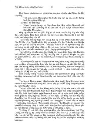 Wasserzeichen Text
Th y Thông Ngôn - H Bi u Chánh 48 www.hobieuchanh.com
Ông H ng s ng ng i khoanh tay nghe con nói nh v y thì ông l c u
can r ng:
- Thôi con, ng i không ph i thì cho ông tr i h i nó, con lo d ng
nh, h n gi n mà làm gì.
Th y khóc mà áp r ng:
- Vì con th ng cha m v i th ng Jean l m, b ng không thì con ã gi t
con Nh Hoa v i th ng xã Xù cho ch t r i con t v n luôn cho kh i
th m kh êm ngày…
Ông l y chuy n i mà giác th y và c theo khuyên th y hãy rán u ng
thu c cho m nh, ng thèm nh t i chuy n v con n a. Hai ông bà ch i n
chi u m i b ng th ng Jean v .
Th y nhà th ng c m t tháng, b a n có trát Quan chánh tòa Châu
c òi h u v v Nh Hoa ki n th y mà xin phá hôn thú. Th y c trát thì th y
gi n, mà gi n r i th y l i t c c i. Th y ngh th àn bà b t ngh a nh v y d u
nó không xin mình c ng ph i xin cho mau, ch quy n luy n n a ch ng
nh ng là ph i ch u x u h mà thôi, l i s có ngày ph i mang h a.
Th y a trát tòa cho quan th y thu c coi. Quan th y thu c nói th y còn
nh nhi u i xa không c, r i ông cho th y m t cái gi y và khuyên th y g i
lên quan Chánh tòa Châu c mà xin ình, i ch ng nào th y ra nhà th ng r i
i h u.
Th y u ng thu c tr n ba tháng m i d t nóng l nh, song trong mình th y
còn y u l m, nên quan th y thu c cho th y ra nhà th ng, mà c n d n th y v
ph i t nh d ng, ch ng nên bu n lo vi c chi, mà c ng ch ng nên d m s ng ch i
ng, b i vì não cân c a th y ã y u r i, mà g c b nh rét c ng ch a tuy t, n u
không gìn gi k l ng s b nh phát l i.
Nh có gi y ch ng c a quan th y thu c nên quan trên cho phép th y ngh
ba tháng mà d ng b nh và nh cho th y m i tháng c lãnh phân n a ti n
ng.
Th y tr v T m vu mà . Khi c c p b ng làm ký l c Cà–Mau, trong
nhà ra i th y h n h vui m ng bao nhiêu, bây gi tr v trong lòng c ng thi t
tha bu n th m b y nhiêu.
Th y ã nh t nh d t tình, không thèm t ng t i v n a, mà v n nhà
th y th y m t con thì cái c nh bu n th m au n ngày x a nó l i tr ng ra tr c
t th y hoài, th y không mu n bu n mà trong trí c ng m ngùi, th y không
mu n gi n mà trong ng c c m c. ã bi t ngày H i ng H u h i th y n u
ành Nh Hoa thì ông s làm mai cho, th y ng li n, không d d , mà ng y là
ng ch giàu sang, ng ng i quy n th , ch không ph i vì t tình v n vít, hay là
vì ngh a n ng ch p ch ng. Nh ng mà t ngày c i Nh Hoa r i, tuy tánh cô h n
hào kiêu hãnh song c ng là v c a th y, n m t mâm, ng m t mùng ã trót g n
hai n m b i v y không nhi u thì ít ch c ng là tình, c ng là ngh a.
Vì cái c ó, mà thi t c ng vì cái c khác n a, là có gia tài c a Cai T ng
Luông, mà th y d d không mu n i h u tòa Châu c. Có khi th y ngh n u
Nh Hoa bi t l i, n n n n xin th y th tha và h a không dám làm cho th y x u
bu n r u n a, thi t th y không bi t ph i dung th cho cô, hay là ph i b n lòng
kháng c .
 