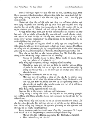 Wasserzeichen Text
Th y Thông Ngôn - H Bi u Chánh 50 www.hobieuchanh.com
êm y th y ngao ngán cu c i, n m tr n tr hoài, ng không c. êm
khuya mòn m i, th y ng nh m m t m màng, t b l ng trang, thình lình th y
nghe ti ng chuông chùa ph t trên u xóm d ng bon… bon… bon th y gi t
mình m m t.
Chuông c d ng ti p, m t lát nghe m t ti ng bon, m i ti ng chuông m i
khêu ng lòng th y, làm cho th y gi t l y ch a chan, gan vàng th t th o, th y
m lim dim mà trí nh nh ng chuy n x a, nh v p, nh con th , nh lúc oai
quy n, nh c n giàu có. Cái c nh vinh huê, phú quí bây gi còn chút nào âu?
V p ã làm nh c mình, con th làm cho mình b i r i, vinh huê tan nh
t n c, phú quí rã nh chòm mây. Khi x a m i sanh ra mình n m t i n i n y
mà khóc tu oa, mình l n l n v i i m y n m, tranh danh tr c l i, nh c trí h
mình, r i bây gi ây c ng n m ây mà khóc r m rúc, th thì danh l i làm chi mà
mình ph i l ng x ng giành gi t.
Th y suy t i ngh lui càng não n th s . Th y ngh cho cùng r i th y nói
th m r ng ch chi ngày tr c mình c i cô hai Li n là con c a ông Ch Hanh,
ch ng h m hút, phu x ng ph tùy, x ng i sui gia, vì d u mình không ng
giàu sang thì c ng kh i mang l y n i th m s u, kh i ch u nh ng u nh c nhã.
Sáng b a sau th y h i m v y ch con gái c a ông Ch Hanh bây gi có
ch ng âu. Bà H ng s ngó con trân trân mà áp r ng:
- Không, nó ch a l y ch ng. H i nói ã hai ba ch r i mà nó không
ng ch u ch nào h t. Con h i chi v y?
Th y thông ng i l ng thinh, m t ngó s ng m t h i r i nói r ng:
- Ph i chi h i tr c con c i con hai Li n, thì ch c bây gi con không
có bu n r u nh v y. Mà má có nghe nói t i sao nó không ch u l y
ch ng hay không? hay là t i h i tr c con có h a b y ch i, nên nó
y mà ch con.
Ông H ng s châu mày và l t mà nói r ng:
- y n m nay trong làng ai c ng nói nh v y a. H nói h i tr c
con có h a v i nó h thi u r i con c i nó. Ch ng thi u r i con i
làm vi c, con ã b nó, mà l i còn c i v khác giàu sang h n nó, b i
y nó g ân, nó quy t v y ch ch ng nào con ch t nó s ch t theo,
ng xu ng Diêm chúa nó ki n con.
Th y thông Phong nghe m y l i thì bi n s c.
êm sau th y lo li u trong trí hoài, nên ng không c.
Ch ng nh ng là không c i cô hai Li n th y ti c mà thôi, mà bây gi nghe
nói cô kh ng khái không ch u l y ch ng, ch xu ng c u tuy n mà ki n th y thì
th y thêm s .
Sáng b a sau th y th a v i cha m và xin c y mai nói mà c i cô hai Li n
cho th y, ng ki p n y th y kh i th t c v i cô, r i ki p sau th y kh i m c qu
báo. Hai v ch ng ông H ng s ã ngán dâu giàu sang r i nên nghe con tính
nh v y mà hai ông bà c ng thu n tình.
Trong nhà ng nói chuy n v i nhau, b ng th y H ng qu n Sô ngoài
xách dù x t x t i vô. Ông H ng s chào h i m i ng i r i nói r ng:
- May d hôn. S n có H ng qu n xu ng ây, r i c y nó luôn th .
- Th a chú mu n c y tôi vi c chi?
 