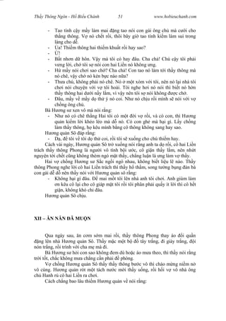 Wasserzeichen Text
Th y Thông Ngôn - H Bi u Chánh 51 www.hobieuchanh.com
- Tao tính c y m y làm mai ng tao nói con gái ông ch mà c i cho
th ng thông. V nó ch t r i, thôi bây gi tao tính ki m làm sui trong
làng cho d .
- a! Thi m thông hai thi m khu t r i hay sao?
- !
- t nh n d hôn. V y mà tôi có hay âu. Cha ch ! Chú c y tôi ph i
ng l i, ch tôi s nói con hai Li n nó không ng.
- m y nói ch i sao ch ? Cha ch ! Con tao nó làm t i th y thông mà
nó chê, v y ch nó kén b c nào n a?
- Th a chú, không ph i nó chê. Nó m t xóm v i tôi, nên nó l i nhà tôi
ch i nói chuy n v i v tôi hoài. Tôi nghe h i nó nói thì bi t nó h n
th y thông hai d i n y l m, vì v y nên tôi s nói không c ch .
- âu, m y v m y d th ý nó coi. Nh nó ch u r i mình s nói v i v
ch ng ông ch .
Bà H ng s xen vô mà nói r ng:
- Nh nó có chê th ng Hai tôi có m t i v r i, và có con, thì H ng
qu n ki m l i khéo léo mà d nó. Có con gh mà h i gì. L y ch ng
làm th y thông, h kêu mình b ng cô thông không sang hay sao.
H ng qu n Sô áp r ng:
- , tôi v tôi d th coi, r i tôi s xu ng cho chú thi m hay.
Cách vài ngày, H ng qu n Sô tr xu ng nói r ng anh ta d r i, cô hai Li n
trách th y thông Phong là ng i vô tình b i c, cô gi n th y l m, nên nh t
nguy n t i ch t c ng không thèm ngó m t th y, ch ng lu n là ng làm v th y.
Hai v ch ng H ng s S c ng i ngó nhau, không bi t li u l nào. Th y
thông Phong nghe l i cô hai Li n trách thì th y h th m, song t ng b ng àn bà
con gái d d nên th y nói v i H ng qu n sô r ng:
- Không h i gì âu. mai m t tôi lên nhà anh tôi ch i. Anh giùm làm
n kêu cô l i cho cô giáp m t tôi r i tôi phân ph i qu y ít l i thì cô h t
gi n, không khó chi âu.
H ng qu n Sô ch u.
XII – N N N Ã MU N
Qua ngày sau, n c m s m mai r i, th y thông Phong thay áo i qu n
ng lên nhà H ng qu n Sô. Th y m c m t b tây tr ng, i giày tr ng, i
nón tr ng, r i trình v i cha m mà i.
Bà H ng s h i con sao không em dù ho c áo m a theo, thì th y nói r ng
tr i t t, ch c không m a ch ng c n ph i phòng.
V ch ng H ng qu n Sô th y th y thông b c vô thì chào m ng ni m n
vô cùng. H ng qu n rót m t tách n c m i th y u ng, r i h i v vô nhà ông
ch Hanh r cô hai Li n ra ch i.
Cách ch ng bao lâu thi m H ng qu n v nói r ng:
 