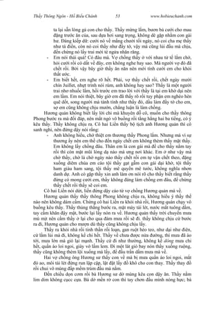 Wasserzeichen Text
Th y Thông Ngôn - H Bi u Chánh 53 www.hobieuchanh.com
ta l i s n lòng g con cho th y. Th y m ng l m, b n b c i cho mau
ng tr c n c a, sau d a h i sang tr ng, không dè g p nh m con gái
. áng ki p d : c i nó v m ng ch i t i ngày, nó coi cha m th y
nh tá n, còn nó coi th y nh y t , v y mà c ng l i u mà ch u,
n ch ng nó l y trai m i té ng a nh n r ng.
- Em nói thái quá! Có âu mà. V ch ng th y v i nhau t t l m ch ,
i c i r i có d t v ây, em không nghe hay sao. Mà ng i v ó ã
ch t r i. B i v y bây gi th y n n n nên m i tính c i em cho kh i
th t c.
- Em bi t h t, em nghe rõ h t. Ph i, v th y ch t r i, ch t ngày m i
chín Juillet, nh t trình nói rùm, anh không hay sao? Th y là m t ng i
trai nh nhu c l m, h i tr c em trao l i v i th y là t i em kh d i nên
em l m. Em nói thi t, bây gi em ã th y rõ r i tuy ph n em nghèo hèn
quê d t, song ng i mà tánh tình nh th y ó, d u làm y t cho em,
em c ng không ch u m n, ch ng lu n là làm ch ng.
H ng qu n không bi t l y l i chi mà khuyên d cô, mu n cho th y thông
Phong b c ra mà i áp, nên m t ngó vô bu ng r i t ng h ng hai ba ti ng, có ý
kêu th y. Th y không ch u ra. Cô hai Li n th y b t ch anh H ng qu n thì cô
sanh nghi, nên ng d y nói r ng:
- Anh không hi u, ch thi t em th ng th y Phong l m. Nh ng mà vì s
th ng y nên em th cho n ngày ch t em không thèm th y m t th y.
Em không l y ch ng âu. Thân em là con gái mà cho th y n m tay
i thì còn m t m i lòng d nào mà ng n i khác. Em nh v y mà
ch th y, ch là ch ngày nào th y ch t r i em t v n ch t theo, ng
xu ng diêm chúa em cáo t i th y g t g m con gái d i kh , t i th y
ham giàu ham sang, t i th y mê quy n mê t c, không ngh a nh n
danh d . Anh có g p th y xin anh làm n nói rõ cho th y bi t r ng th y
ng có mong c i em, th y không áng làm ch ng em âu, ch ng
th y ch t r i th y s coi em.
Cô hai Li n nói d t, li n ng d y cáo t v ch ng H ng qu n mà v .
H ng qu n th y th y thông Phong không ch u ra, không hi u ý th y th
nào nên không dám c m. Ch ng cô hai Li n ra kh i nhà r i, H ng qu n ch y vô
bu ng kêu th y. Th y th ng th ng b c ra, m t mày tái lét, n c m t tuông d m,
tay c m kh n y m t, b c l i l y nón ra v . H ng qu n th y tr i chuy n m a
mù m t nên c m th y l i cho qua ám m a r i s i. th y không ch u c b c
ra i, H ng qu n cho m n dù th y c ng không ch u l y.
Th y ra kh i nhà r i tinh th n r i lo n, gan ru t héo teo, nh d i nh iên,
l m l i mà i, không k chi h t. Th y v ch a c n a ng, thì m a ã ào
i, m a l n mà gió l i m nh. Th y c i nh th ng, không k dông m a chi
t, qu n áo loi ngoi, giày v l m lem. i m t lát gió bay nón th y xu ng ru ng,
th y c ng không thèm l i xu ng mà l y, u tr n d m m a mà v .
Hai v ch ng ông H ng s th y con v mà b m a qu n áo loi ngoi, m t
ao, môi tái lét ng run l p c p, l t t l y khô cho con thay. Th y thay
i chui vô mùng p m m trùm u mà n m.
n chi u d n c m r i bà H ng s d mùng kêu con d y n. Th y n m
lim dim không c cc c a. Bà d m n r con thì tay ch n u mình nóng h c; bà
 
