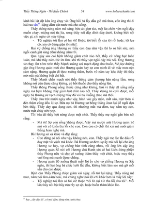Wasserzeichen Text
Th y Thông Ngôn - H Bi u Chánh 54 www.hobieuchanh.com
kinh hãi l t t kêu ông ch y vô. Ông h i bà l y d u gió mà thoa, còn ông thì i
hái rau n45
ng âm v t n c mà cho u ng.
Th y thông nóng n m mê s ng, b c áo gi t tóc, m t lát ch n v n ng i d y
mu n ch y, mi ng nói tía lia, song th y nói d p dính d p d i, không bi t nói
vi c gì, ch nghe có m y ti ng:
- i nghi p tôi l m cô hai ôi! Ho c: tôi bi t l i c a tôi r i ho c: tôi l y
cô, xin cô ng gi n tôi n a!.
Hai v ch ng ông H ng s th y con au nh v y thì lo s h t s c, nên
ng i canh gi sáng êm không dám r i.
Qua ngày sau coi b nh không gi m chút nào h t, th y c nóng h c luôn
luôn, mà khi th y n m mê im lìm, khi thì th y v t ng i d y mà nói. Ông H ng
ch y lên xóm r c th y M nh xu ng coi m ch ng cho thu c. V d c ng
p ông H ng qu n m i cho H ng qu n hay s con mình i v m c m a nên
m n ng. H ng qu n i theo xu ng th m, b c vô n m tay kêu th y thì th y
m t mà không bi t chi h t.
Th y M nh ch n m ch nói th y thông c m th ng hàn n ng l m, song
không nói c u c c ng không, c h t thu c cho th y u ng lún.
Th y thông Phong u ng thu c c ng nh không, b i vì th y ã u ng m y
ngày mà b nh không th y gi m b t chút nào h t. Th y không n c m c, m i
ngày bà H ng s v ch mi ng th y vài ba mu ng cháo mà thôi.
Th y au trót m i ngày nh v y, hình vóc g y mòn, m t sâu, m t th n ai
n th m c ng u lo s . B a n bà H ng s b ng th ng Jean l i ng i d a
bên th y. Th y day qua ng con, thì nh ng m t mà dòm, tay n m tay con,
c m t ch y t r t.
T i b a ó th y b t nóng c m t chút. Th y th y m ng i g n bèn nói
ng:
- Má ôi! S con s ng không c. V y má m n anh H ng qu n Sô
nói v i cô Li n tha l i cho con. Còn con có ch t thì xin má nuôi giùm
th ng Jean nghe má.
Bà H ng s và khóc và áp r ng:
- Con ng có nói nh v y không nên, con. Th y ngó m lúc l c u r i
day m t vô vách mà khóc. Bà H ng s em s y mà nói l i cho ông
ng s hay, v ch ng bàn tính cùng nhau, r i ông lên c y ông
ng qu n Sô nói v i H ng ch Hanh xin cô hai Li n ng phi n
th y Phong n a và cho cô xu ng th m th y m t chút, ho c may th y
vui lòng mà m nh c ch ng.
- ng qu n Sô xu ng thu t m y l i y cho v ch ng H ng s S c
nghe, thì hai ông bà ch c l i l c u, không bi t làm sao mà g m i
u cho con c.
B nh c a Th y Phong c gi m vài ngày, r i tr l i n ng. Th y nóng mê
man, n m nói làm-xàm hoài, mà ch ng nghe nói l i chi khác h n là m y l i n y:
- i nghi p tôi l m cô hai ôi! Ho c “tôi l d i xin tha l i cho tôi”. M i
n th y nói b th y run r y s s t, ho c bu n th m khóc lóc.
45
hay „c n dày lá“, có mùi m, dùng nêm canh chua
 