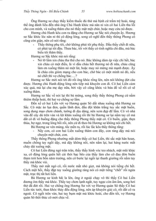 Wasserzeichen Text
Th y Thông Ngôn - H Bi u Chánh 55 www.hobieuchanh.com
Ông H ng s ch y th y ki m thu c th mà b nh c tr m tr hoài, túng
th ông ánh li u n nhà ông Ch Hanh khóc mà n n n xin cô hai Li n tha l i
cho con mình, và xu ng th m cho nó th y m t m t chút, ho c may c u nó c.
H ng ch Hanh kêu con ra ng cho H ng s S c nói chuy n y. H ng
S c khóc lóc n n n thì cô ng lòng, song cô ngh n th y thông Phong cô
ng còn gi n, nên cô nói r ng:
- Th y thông ph tôi, ch không ph i tôi ph th y. D u th y ch t i n a,
có ph i t i tôi âu. Th a bác, tôi v i th y có tình ngh a chi âu, mà bác
bi u tôi th m th y.
H ng s S c khóc mà nói r ng:
- Nó l l m xin cháu tha th cho nó. Bác không dám ép vi c chi h t, bác
xin cháu có m t u, là ví d u cháu h t th ng nó i n a, cháu c ng
làm n xu ng th m nó m t lát, ho c may nó m ng mà m nh c. y
là cháu c u giùm m ng cho con bác, ch bác có m t mình nó ó, n u
nó ch t thì v ch ng bác….?
H ng s S c m i nói t i ó r i ông khóc r ng lên, nên nói không d t câu
c. H ng ch Hanh ng lòng nên ti p mà khuyên con i. Cô hai Li n c m
xúc quá, mà l i cha m d y n a, b i v y cô c ng khóc và h a x r i cô s
xu ng th m.
H ng s S c v nói l i thì bà m ng, song th y th y thông Phong c n m
thiêm thi p hoài, thì hai v ch ng s l m.
n x cô hai Li n v i v H ng qu n Sô d t nhau xu ng nhà H ng s
c. Cô m c áo l a en, qu n lãnh en, u i kh n tr ng tuy s c m t bu n,
song dung m o ch n chánh, t ng i d u dàng, nên xem p l m. Cô vô nhà
a cây dù trên ván và l t kh n xu ng r i thì bà H ng s l i n m tay cô mà
t cô i vô bu ng ng cho th y thông Phong th y m t cô. Cô bu n, gi n, th n
thùa, b ng , trong lòng b i r i, nên c i theo bà H ng s không nói chi h t.
Bà H ng s vén mùng, t c m n ra, r i lúc l c kêu th y thông r ng:
- y con, có con hai Li n xu ng th m con ây, con ráng d y mà nói
chuy n m t chút, con.
Th y thông Phong nh ng m t dòm th y cô hai Li n, thì s c m t hân hoan,
mu n ch ng tay ng i d y, mà d y không n i, nên n m l i, hai hàng n c m t
ch y dài xu ng m t.
Cô hai Li n ng ngó trân trân, th y th y hình vóc teo nhách, m t m i khác
xa, cô ng lòng quên h t cái thói b c b o c a th y làm cho cô au n bu n
th m trót h n b n n m tr ng, nên cô b c l i ng i t i thanh gi ng r i n m tay
th y mà khóc vùi.
Th y m m t ngó cô, r i n c m t nh gi t, mà không nói ti ng chi h t.
Cách m t h i, th y p tay xu ng gi ng ráng nói có m t ti ng “ch t” r i ng a
t, tr c th t t h i li n.
Bà H ng s kinh hãi la lên, ông ngoài ch y vô thì th y Cô hai Li n
ng ôm th y mà khóc. Th y tay ch n l nh ng t, tuy ng c còn m m, song h i
th ã t r i. Hai v ch ng ông H ng S v i v H ng qu n Sô th y Cô hai
Li n t c t i, than khóc th y u ng lòng, nên áp khuyên gi i cô, r i d t cô ra
ngoài. Cô ng i trên ván, hai tay b m m t mà khóc hoài, cho n t i, v H ng
qu n Sô th i thúc cô m i ch u v .
 