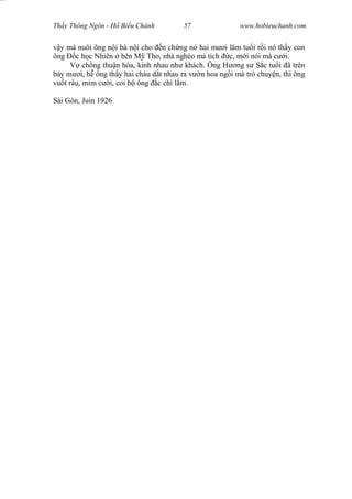 Wasserzeichen Text
Th y Thông Ngôn - H Bi u Chánh 57 www.hobieuchanh.com
y mà nuôi ông n i bà n i cho n ch ng nó hai m i l m tu i r i nó th y con
ông c h c Nhiên bên M Tho, nhà nghèo mà tích c, m i nói mà c i.
V ch ng thu n hòa, kính nhau nh khách. Ông H ng s S c tu i ã trên
y m i, h ng th y hai cháu d t nhau ra v n hoa ng i mà trò chuy n, thì ông
vu t râu, m m c i, coi b ông c chí l m.
Sài Gòn, Juin 1926
 