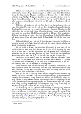 Wasserzeichen Text
Th y Thông Ngôn - H Bi u Chánh 7 www.hobieuchanh.com
Th y yên n i r i, chi u b a sau th y m i h i th m nhà m y th y làm vi c
nhà n c t i Cà-mau ng vi ng th m ng i ta mà làm quen. Th y n nhà th y
thông dây thép, nhà hai th y giáo và nhà th y ký làm m t ch v i th y, thì th y
nhà nào c ng ch t h p, c s sài, gh bàn l m x m, b i v y th y có ý chê
th m. Ch ng n nhà th y ký Tr ng làm s Th ng chánh thì th y ký không
có nhà, mà cô ký ra ti p r c r t vui v , nên th y ng i nói chuy n ch i m t h i
i m i i.
Th y th y tr i chi u mát m , nên th a d p i d c theo ng mé sông mà
xem châu thành. Nh n c l n y mà, nên d i sông ghe xu ng qua l i d p dìu,
i c ng nh tr i mát nên trên b ng i i ông o. Nh ng mà th y dòm coi ph
xá leo heo, nhà c t th p th i, ch ng gi ng nh c nh th y t ng t ng lúc nhà
i ra i, nên trong lòng th y không vui; mà nh t là th y th y thiên h g p th y
không ai chào, không ai xá, th y làm ch c thông ngôn mà i ch i h không kiêng
; không tr ng gì h n m t ng i khách Tri u-châu kia thì th y l i càng bu n
n.
Th y ngh úng 2 ngày r i m i i làm vi c, ngh th m r ng h không xá
mình y là mình m i n h ch a bi t, mình làm vi c ít b a r i, n u h còn
khinh th n a thì h s coi mình.
T khi nhà ra i, th y c t ng làm thông ngôn là sang tr ng, h m
mi ng ra thì trên quan nghe d i làng s , nào dè th y m i i làm ngày th nh t
thì ã b quan phó r y hai l n, s m mai thì nói th y vi t sai, bu i chi u r y th y
vi t ch m, mà l n nào r y c ng r y tr c m t làng t ng và lính h u, b i d u h
không hi u th y b quan r y v l i chi, mà th y c ng l y làm th n thùa l m.
Quan phó Cà-mau tánh n t nóng n y, l i nói c c c n, còn th y thông Phong
i i làm vi c ch a th o ngh , nên ng thông ngôn còn b -ng , và c m n
c ch a l làng, b i v y th y b r y h ng ngày, có khi quan m ng là “ ngu”
i i th y tránh ch cho th y ký C a thông ngôn th .
Nhi u b a th y ng i vi t mà a n c m t, t ng làm thông ngôn ký l c
sang tr ng h n ng i, nào dè b m ng nhi c t i ngày mà c ng không th y làng
ng kính tr ng chi h t. Ngày tr c th y ao c ham làm thông ngôn bao nhiêu,
bây gi chán ngán mu n b mà v b y nhiêu.
Mãn gi h u r i, v ch th y u, th y l i càng bu n nhi u h n n a; tuy
bà Phó M vui-v , còn cô Ba p s n sóc mi ng n ch ng , gi t giùm kh n v
cho th y, m con lo l ng ch ng dám cho th y có ch phi n c, nh ng mà
th y ngh t i s u nhà tên Phó xã, ngh không có nhà nào sang tr ng n làm
quen, ngh không có ai x ng áng ng nói mà c i và nh t là ngh làm vi c thì
lãnh l ng, ch t ng làng không ai cho ti n b c mà c ng không ai cho l v t chi
t, b i v y th y th i chí nên dàu dàu không mu n i ch i.
Cô Ba p tuy con nhà nghèo mà n c da tr ng, gò má ng h ng, h mu n
nói thì mi ng chúm-chím c i, tuy cô m c qu n áo v i bô song cô th ng gi t
ch-s . L i nói c a cô thì quê mùa mà gi ng nói nghe d u ng t. Có m t u làm
cho cô không ra ng i thanh nhã, là cô nh tu i mà m p quá, nên tay chân k ch
m mình m y ô-d 11
, b a nào cô vén qu n mà i sau v n, thì th y b p c ng
a cô tuy tr ng song l n g n b ng b p chu i h t.
11
to l n, thô t c
 