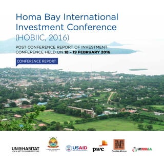 Homa Bay International
Investment Conference
(HOBIIC, 2016)
POST CONFERENCE REPORT OF INVESTMENT
CONFERENCE HELD ON 18 – 19 FEBRUARY 2016
COUNTY GOVERNMENT
OF HOMA BAY
CONFERENCE REPORT
United Nations Human Settlements Programme
P.O.Box 30030, Nairobi 00100, Kenya;
Tel: +254-20-7623120;
Fax: +254-20-76234266/7 (central ofﬁce)
Infohabitat@unhabitat.org
www.unhabitat.org
www.unhabitat.org
 